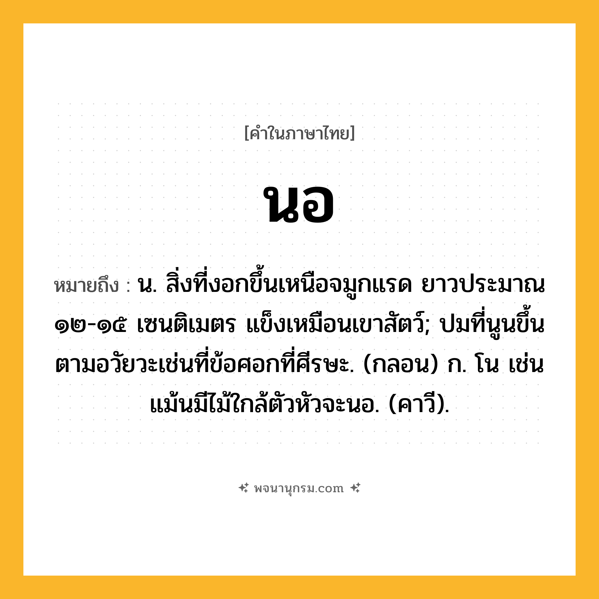 นอ ความหมาย หมายถึงอะไร?, คำในภาษาไทย นอ หมายถึง น. สิ่งที่งอกขึ้นเหนือจมูกแรด ยาวประมาณ ๑๒-๑๕ เซนติเมตร แข็งเหมือนเขาสัตว์; ปมที่นูนขึ้นตามอวัยวะเช่นที่ข้อศอกที่ศีรษะ. (กลอน) ก. โน เช่น แม้นมีไม้ใกล้ตัวหัวจะนอ. (คาวี).