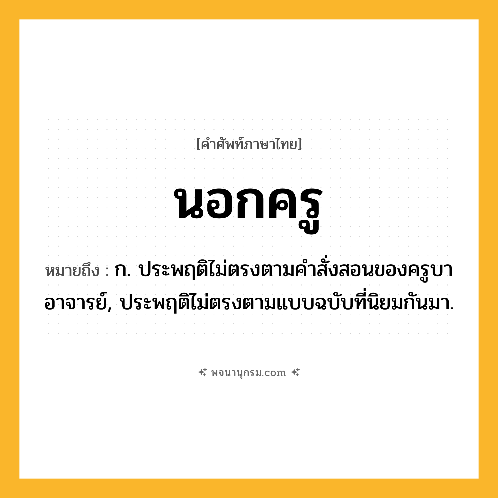 นอกครู ความหมาย หมายถึงอะไร?, คำในภาษาไทย นอกครู หมายถึง ก. ประพฤติไม่ตรงตามคําสั่งสอนของครูบาอาจารย์, ประพฤติไม่ตรงตามแบบฉบับที่นิยมกันมา.