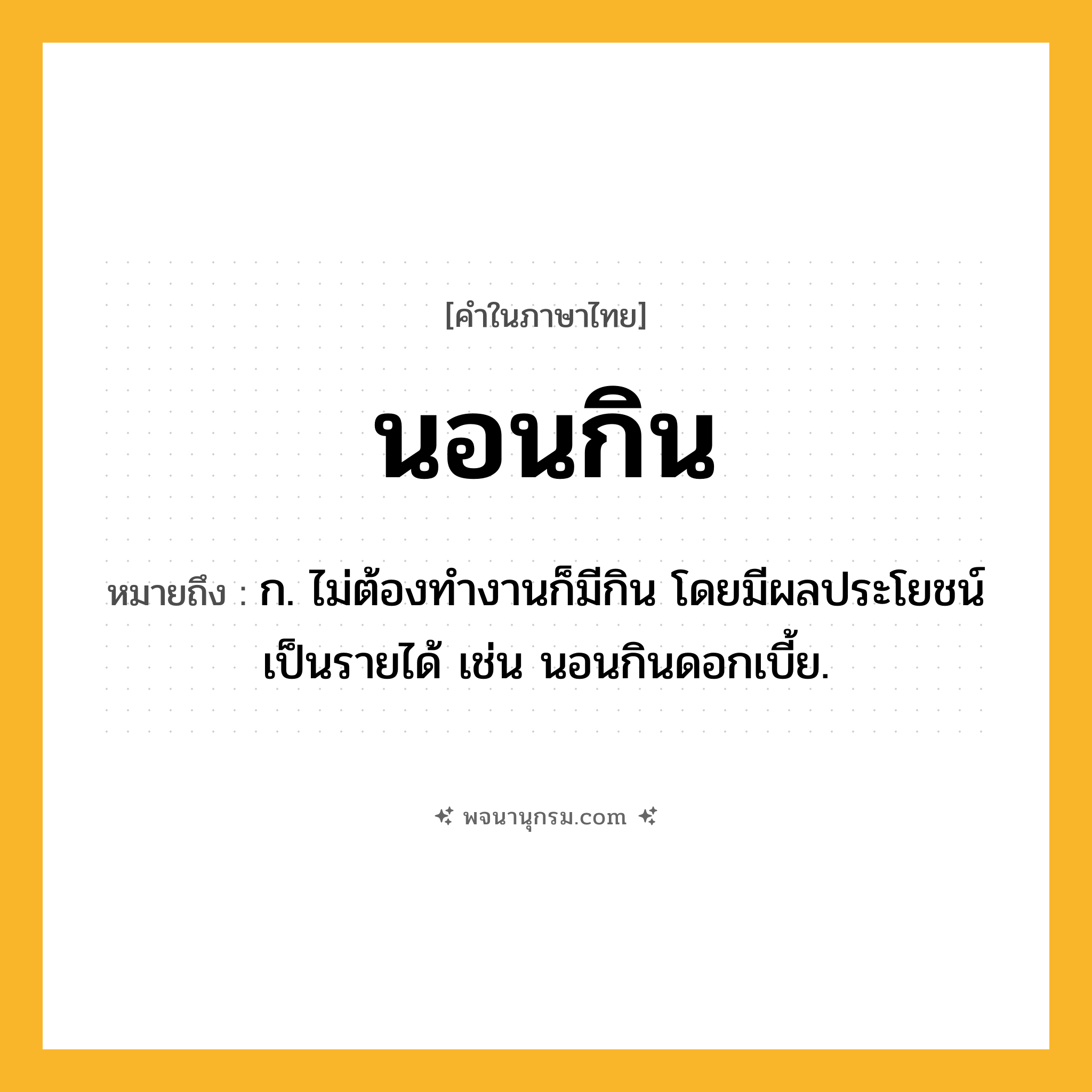นอนกิน ความหมาย หมายถึงอะไร?, คำในภาษาไทย นอนกิน หมายถึง ก. ไม่ต้องทํางานก็มีกิน โดยมีผลประโยชน์เป็นรายได้ เช่น นอนกินดอกเบี้ย.