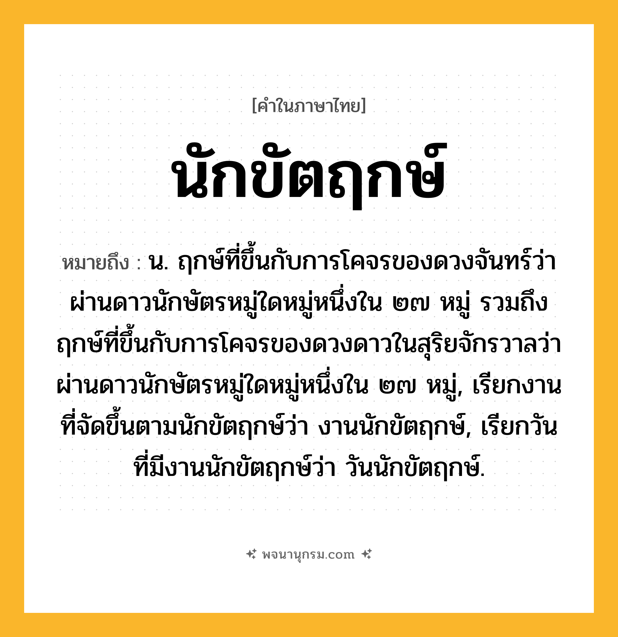 นักขัตฤกษ์ ความหมาย หมายถึงอะไร?, คำในภาษาไทย นักขัตฤกษ์ หมายถึง น. ฤกษ์ที่ขึ้นกับการโคจรของดวงจันทร์ว่าผ่านดาวนักษัตรหมู่ใดหมู่หนึ่งใน ๒๗ หมู่ รวมถึงฤกษ์ที่ขึ้นกับการโคจรของดวงดาวในสุริยจักรวาลว่าผ่านดาวนักษัตรหมู่ใดหมู่หนึ่งใน ๒๗ หมู่, เรียกงานที่จัดขึ้นตามนักขัตฤกษ์ว่า งานนักขัตฤกษ์, เรียกวันที่มีงานนักขัตฤกษ์ว่า วันนักขัตฤกษ์.