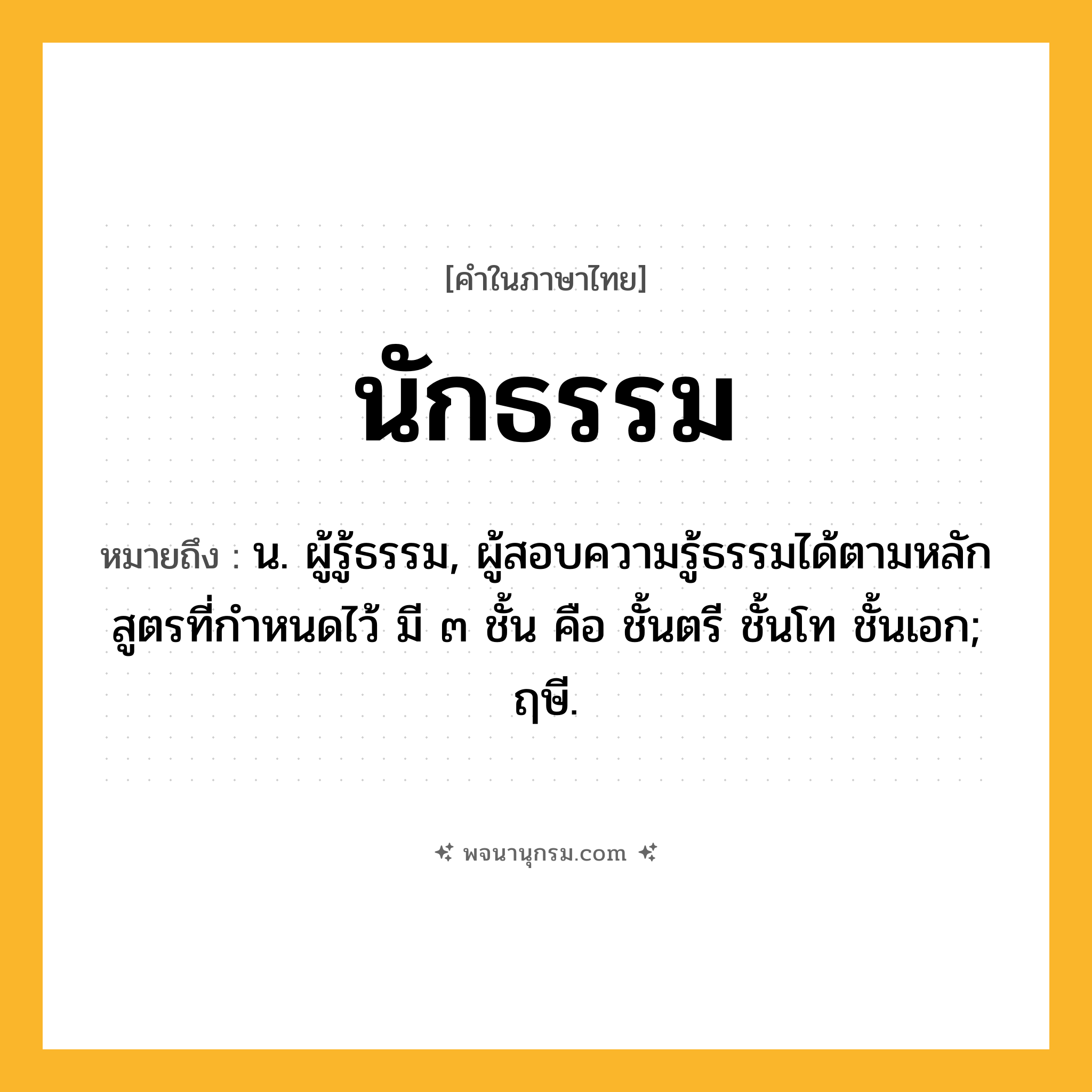 นักธรรม ความหมาย หมายถึงอะไร?, คำในภาษาไทย นักธรรม หมายถึง น. ผู้รู้ธรรม, ผู้สอบความรู้ธรรมได้ตามหลักสูตรที่กําหนดไว้ มี ๓ ชั้น คือ ชั้นตรี ชั้นโท ชั้นเอก; ฤษี.