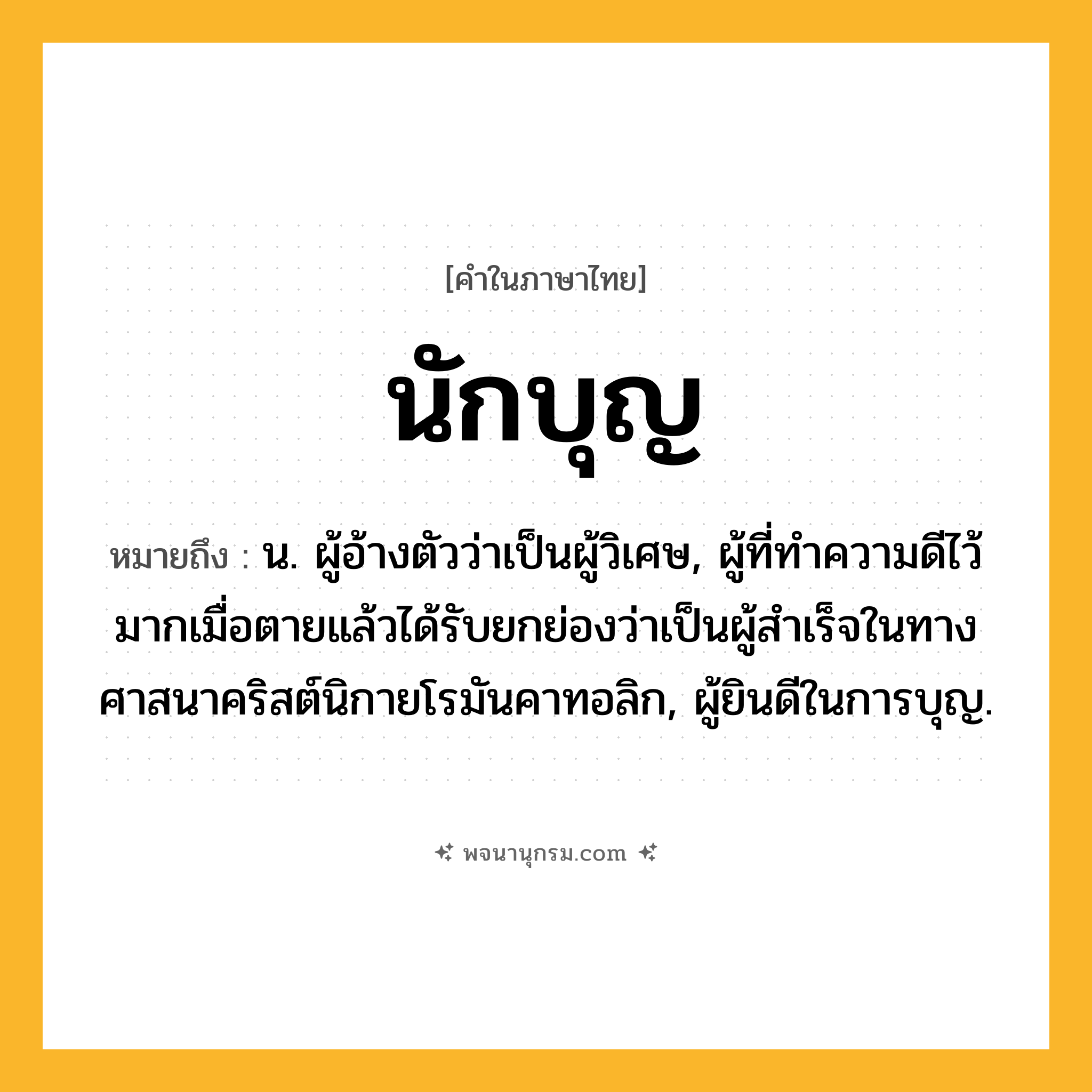 นักบุญ ความหมาย หมายถึงอะไร?, คำในภาษาไทย นักบุญ หมายถึง น. ผู้อ้างตัวว่าเป็นผู้วิเศษ, ผู้ที่ทําความดีไว้มากเมื่อตายแล้วได้รับยกย่องว่าเป็นผู้สําเร็จในทางศาสนาคริสต์นิกายโรมันคาทอลิก, ผู้ยินดีในการบุญ.