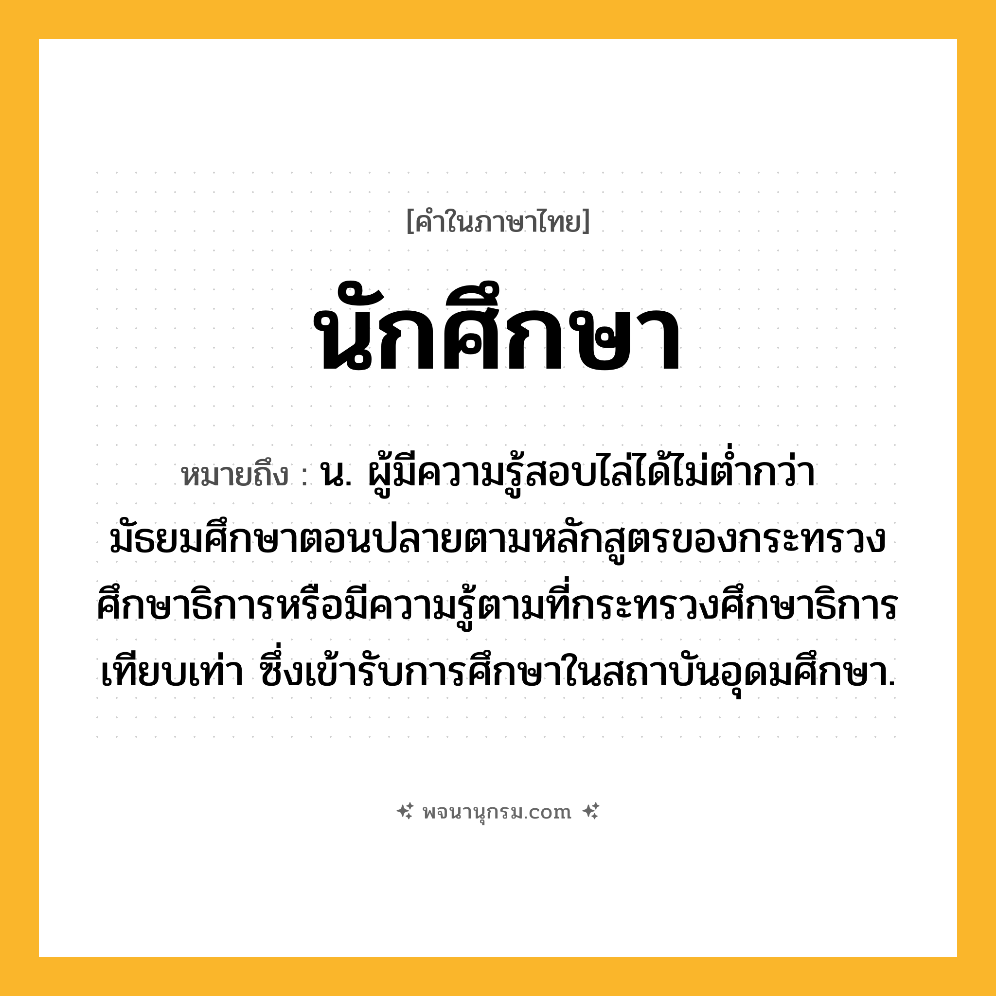 นักศึกษา ความหมาย หมายถึงอะไร?, คำในภาษาไทย นักศึกษา หมายถึง น. ผู้มีความรู้สอบไล่ได้ไม่ตํ่ากว่ามัธยมศึกษาตอนปลายตามหลักสูตรของกระทรวงศึกษาธิการหรือมีความรู้ตามที่กระทรวงศึกษาธิการเทียบเท่า ซึ่งเข้ารับการศึกษาในสถาบันอุดมศึกษา.