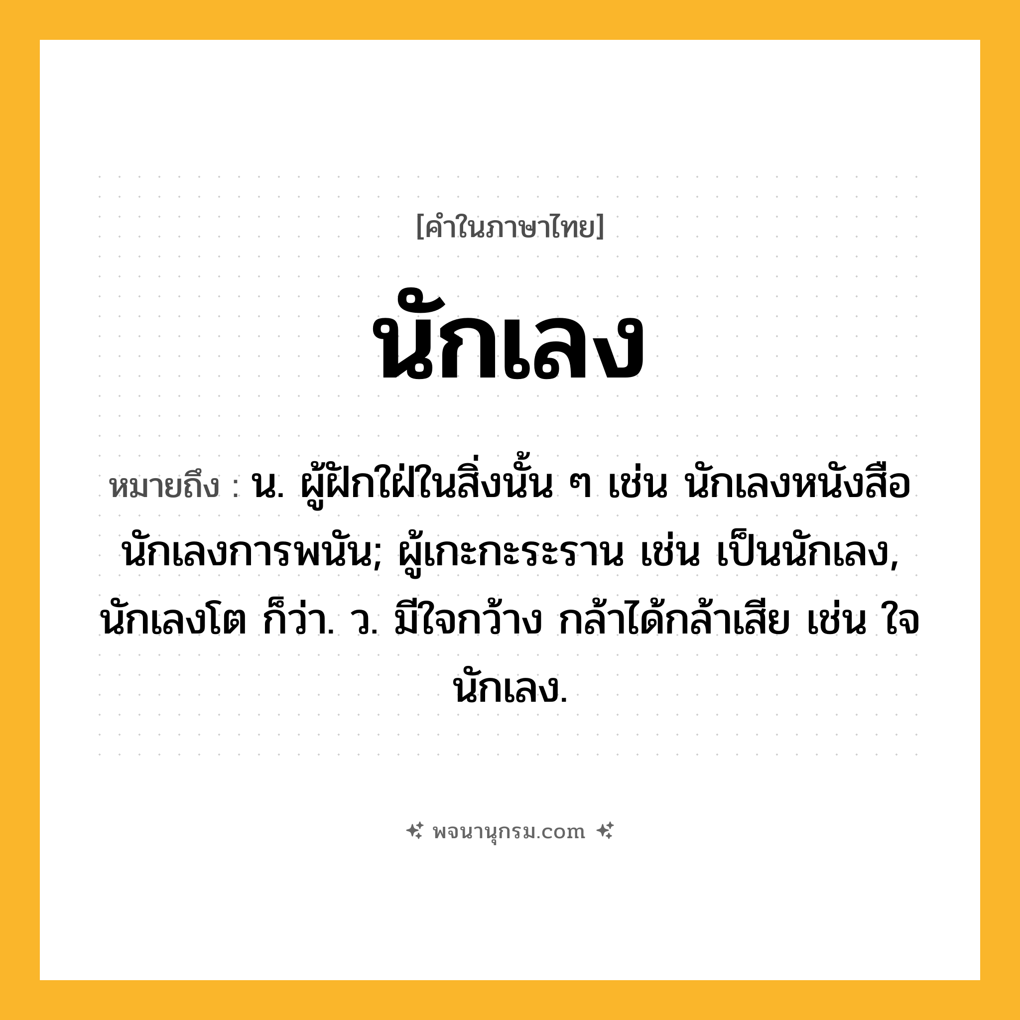 นักเลง ความหมาย หมายถึงอะไร?, คำในภาษาไทย นักเลง หมายถึง น. ผู้ฝักใฝ่ในสิ่งนั้น ๆ เช่น นักเลงหนังสือ นักเลงการพนัน; ผู้เกะกะระราน เช่น เป็นนักเลง, นักเลงโต ก็ว่า. ว. มีใจกว้าง กล้าได้กล้าเสีย เช่น ใจนักเลง.