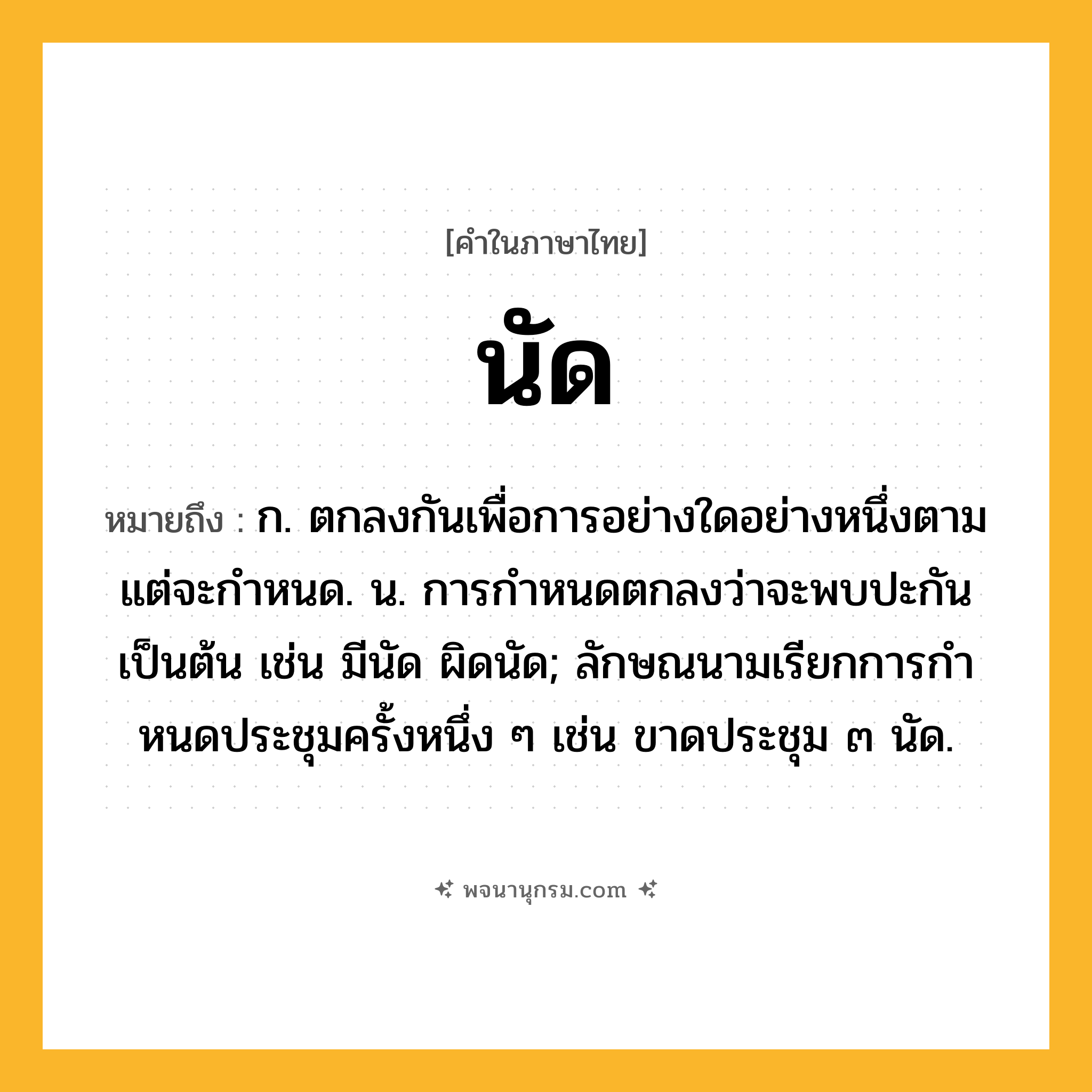 นัด ความหมาย หมายถึงอะไร?, คำในภาษาไทย นัด หมายถึง ก. ตกลงกันเพื่อการอย่างใดอย่างหนึ่งตามแต่จะกําหนด. น. การกําหนดตกลงว่าจะพบปะกันเป็นต้น เช่น มีนัด ผิดนัด; ลักษณนามเรียกการกําหนดประชุมครั้งหนึ่ง ๆ เช่น ขาดประชุม ๓ นัด.