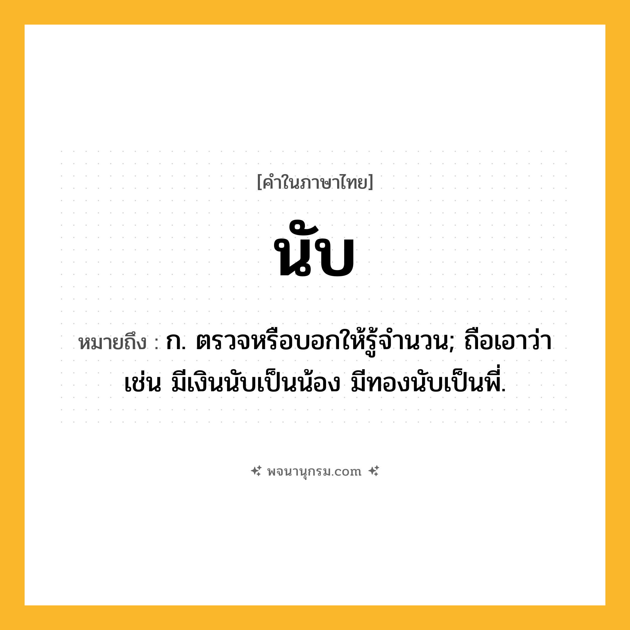 นับ ความหมาย หมายถึงอะไร?, คำในภาษาไทย นับ หมายถึง ก. ตรวจหรือบอกให้รู้จํานวน; ถือเอาว่า เช่น มีเงินนับเป็นน้อง มีทองนับเป็นพี่.