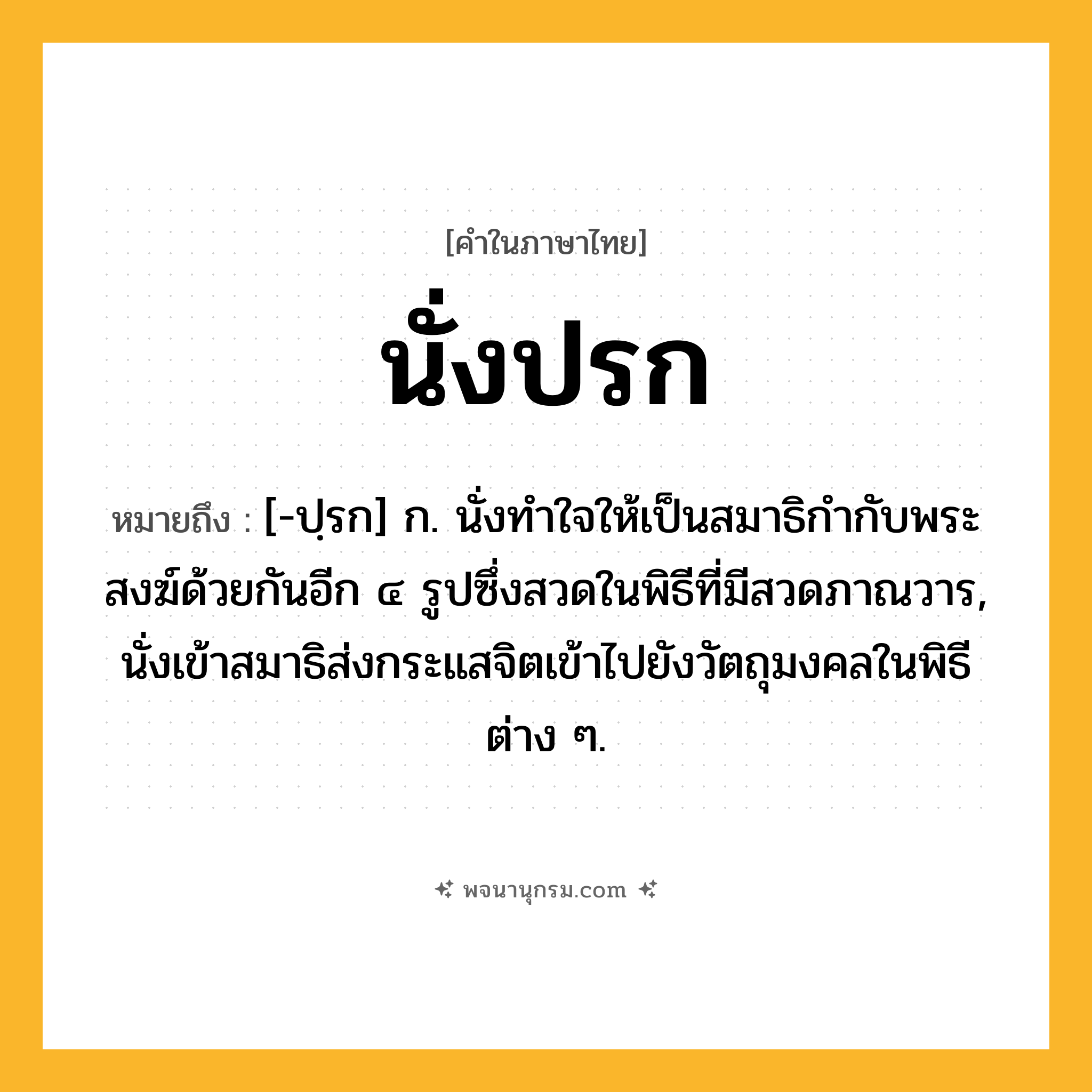 นั่งปรก ความหมาย หมายถึงอะไร?, คำในภาษาไทย นั่งปรก หมายถึง [-ปฺรก] ก. นั่งทําใจให้เป็นสมาธิกํากับพระสงฆ์ด้วยกันอีก ๔ รูปซึ่งสวดในพิธีที่มีสวดภาณวาร, นั่งเข้าสมาธิส่งกระแสจิตเข้าไปยังวัตถุมงคลในพิธีต่าง ๆ.