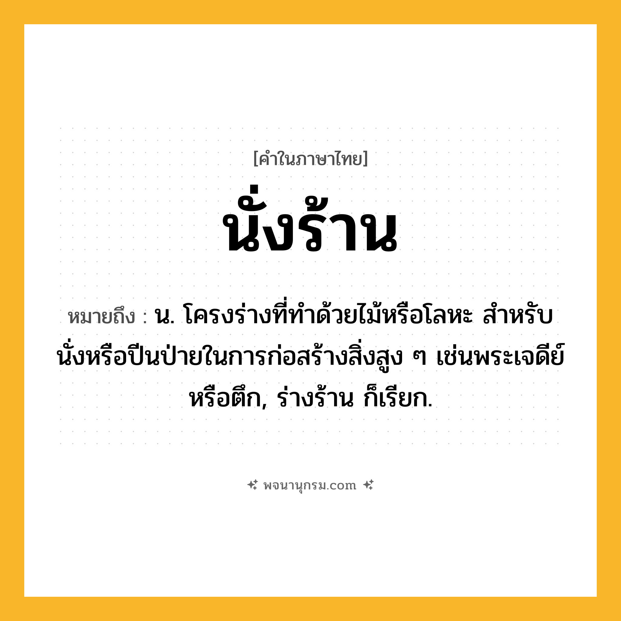 นั่งร้าน ความหมาย หมายถึงอะไร?, คำในภาษาไทย นั่งร้าน หมายถึง น. โครงร่างที่ทําด้วยไม้หรือโลหะ สําหรับนั่งหรือปีนป่ายในการก่อสร้างสิ่งสูง ๆ เช่นพระเจดีย์หรือตึก, ร่างร้าน ก็เรียก.