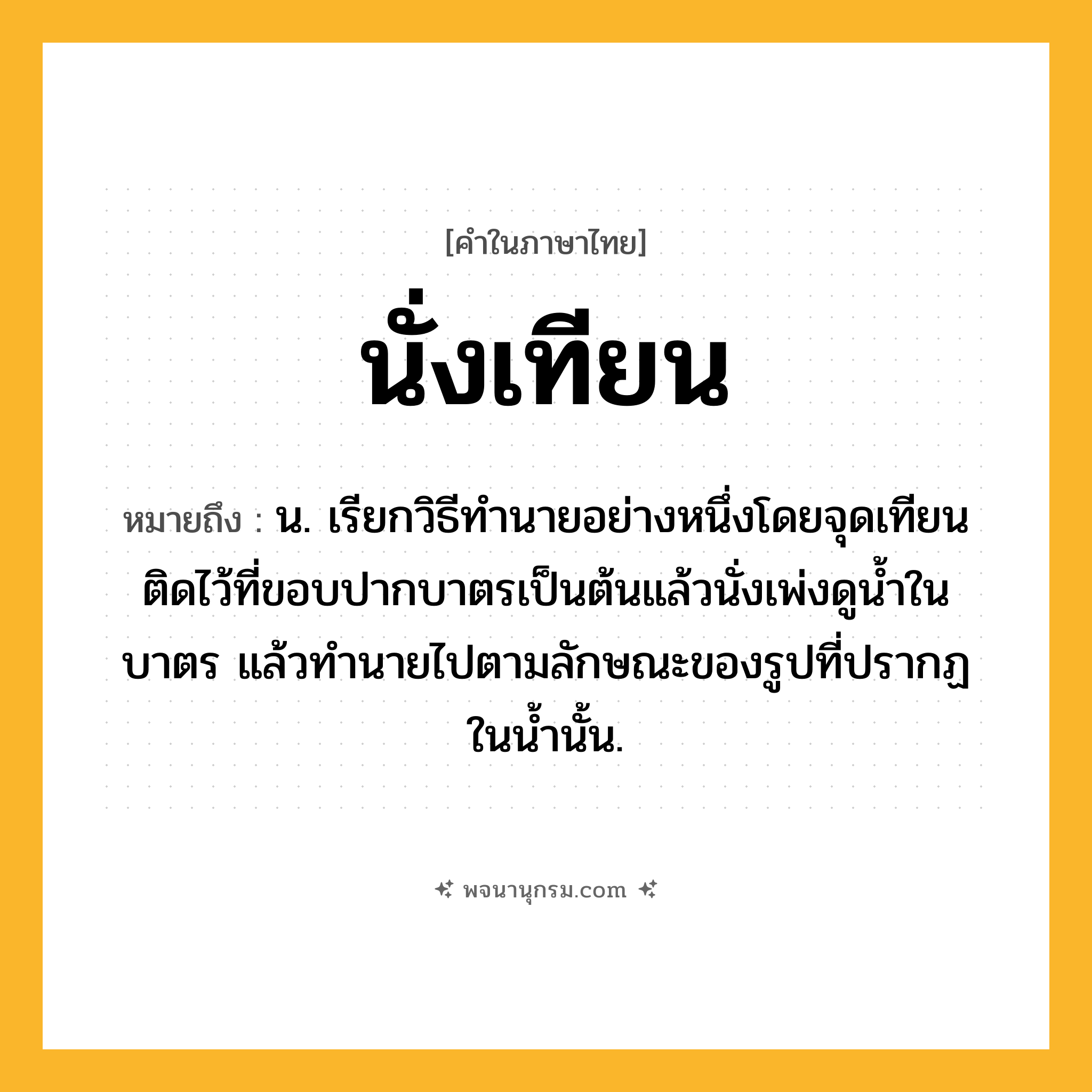 นั่งเทียน ความหมาย หมายถึงอะไร?, คำในภาษาไทย นั่งเทียน หมายถึง น. เรียกวิธีทํานายอย่างหนึ่งโดยจุดเทียนติดไว้ที่ขอบปากบาตรเป็นต้นแล้วนั่งเพ่งดูนํ้าในบาตร แล้วทํานายไปตามลักษณะของรูปที่ปรากฏในนํ้านั้น.