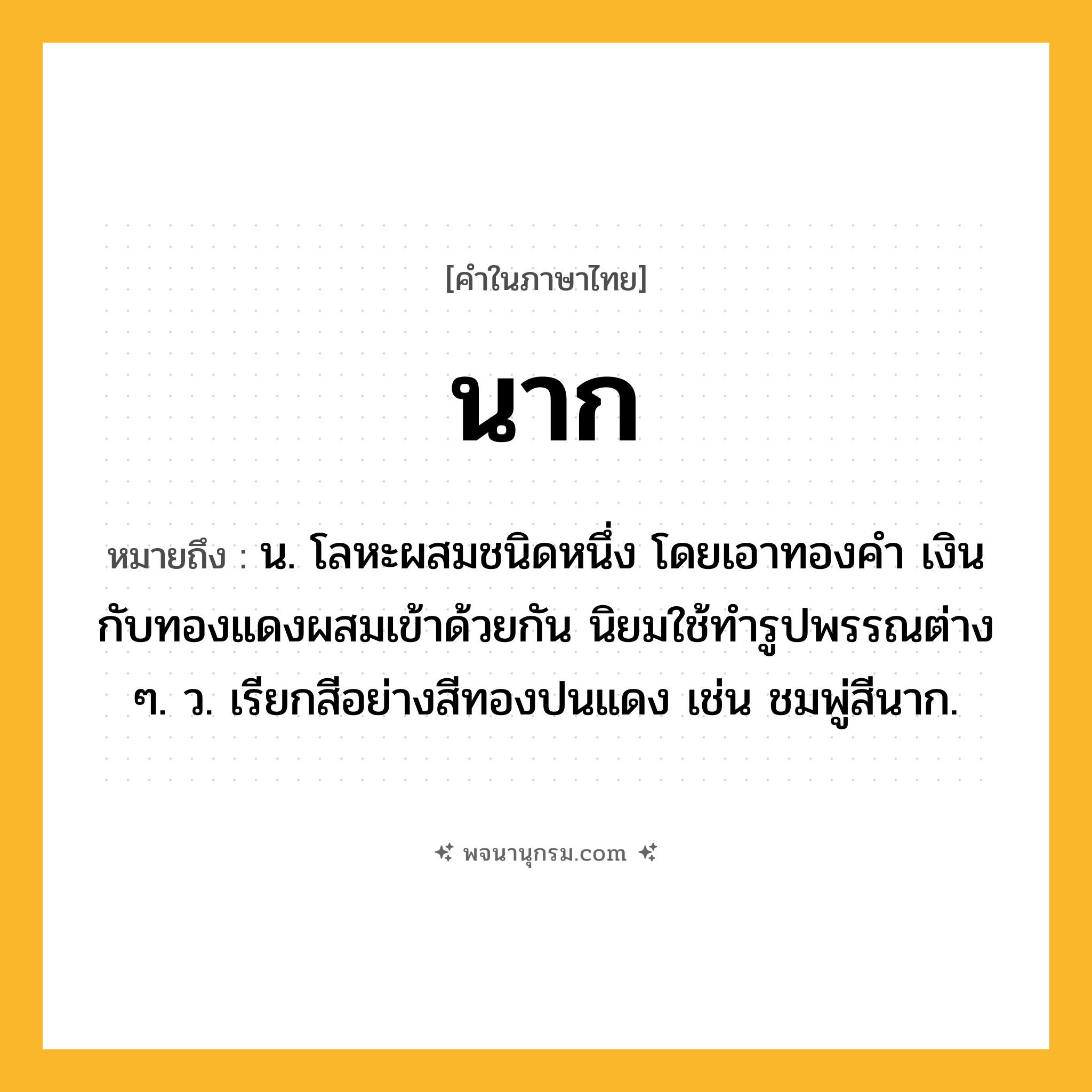 นาก ความหมาย หมายถึงอะไร?, คำในภาษาไทย นาก หมายถึง น. โลหะผสมชนิดหนึ่ง โดยเอาทองคํา เงิน กับทองแดงผสมเข้าด้วยกัน นิยมใช้ทํารูปพรรณต่าง ๆ. ว. เรียกสีอย่างสีทองปนแดง เช่น ชมพู่สีนาก.