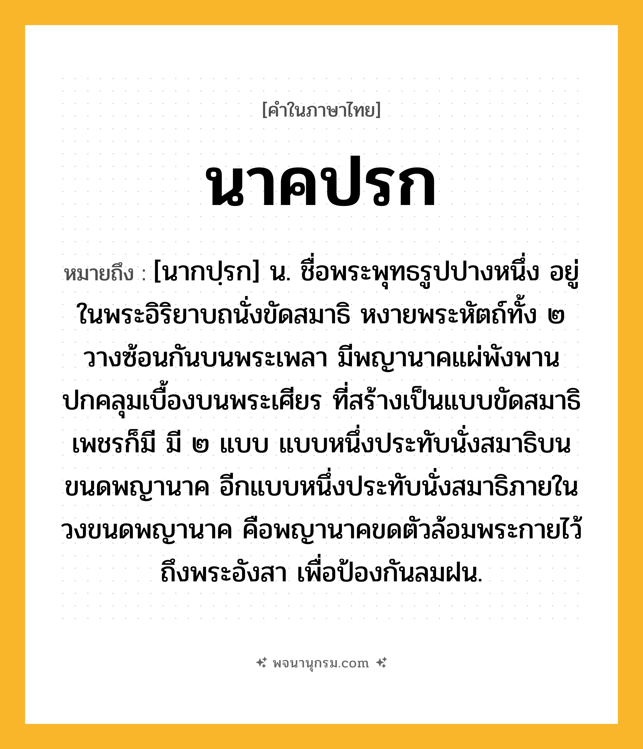 นาคปรก ความหมาย หมายถึงอะไร?, คำในภาษาไทย นาคปรก หมายถึง [นากปฺรก] น. ชื่อพระพุทธรูปปางหนึ่ง อยู่ในพระอิริยาบถนั่งขัดสมาธิ หงายพระหัตถ์ทั้ง ๒ วางซ้อนกันบนพระเพลา มีพญานาคแผ่พังพานปกคลุมเบื้องบนพระเศียร ที่สร้างเป็นแบบขัดสมาธิเพชรก็มี มี ๒ แบบ แบบหนึ่งประทับนั่งสมาธิบนขนดพญานาค อีกแบบหนึ่งประทับนั่งสมาธิภายในวงขนดพญานาค คือพญานาคขดตัวล้อมพระกายไว้ถึงพระอังสา เพื่อป้องกันลมฝน.