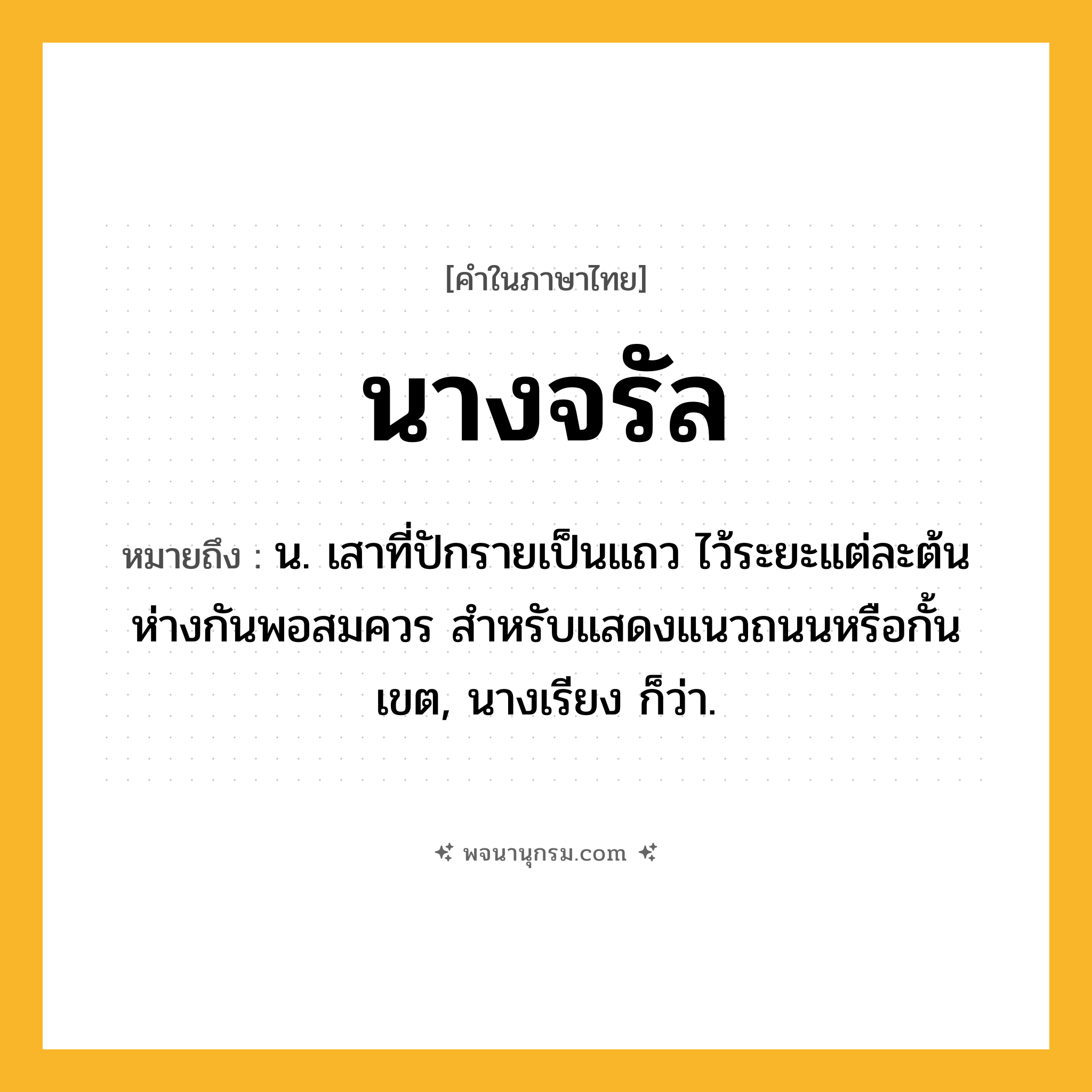 นางจรัล ความหมาย หมายถึงอะไร?, คำในภาษาไทย นางจรัล หมายถึง น. เสาที่ปักรายเป็นแถว ไว้ระยะแต่ละต้นห่างกันพอสมควร สำหรับแสดงแนวถนนหรือกั้นเขต, นางเรียง ก็ว่า.