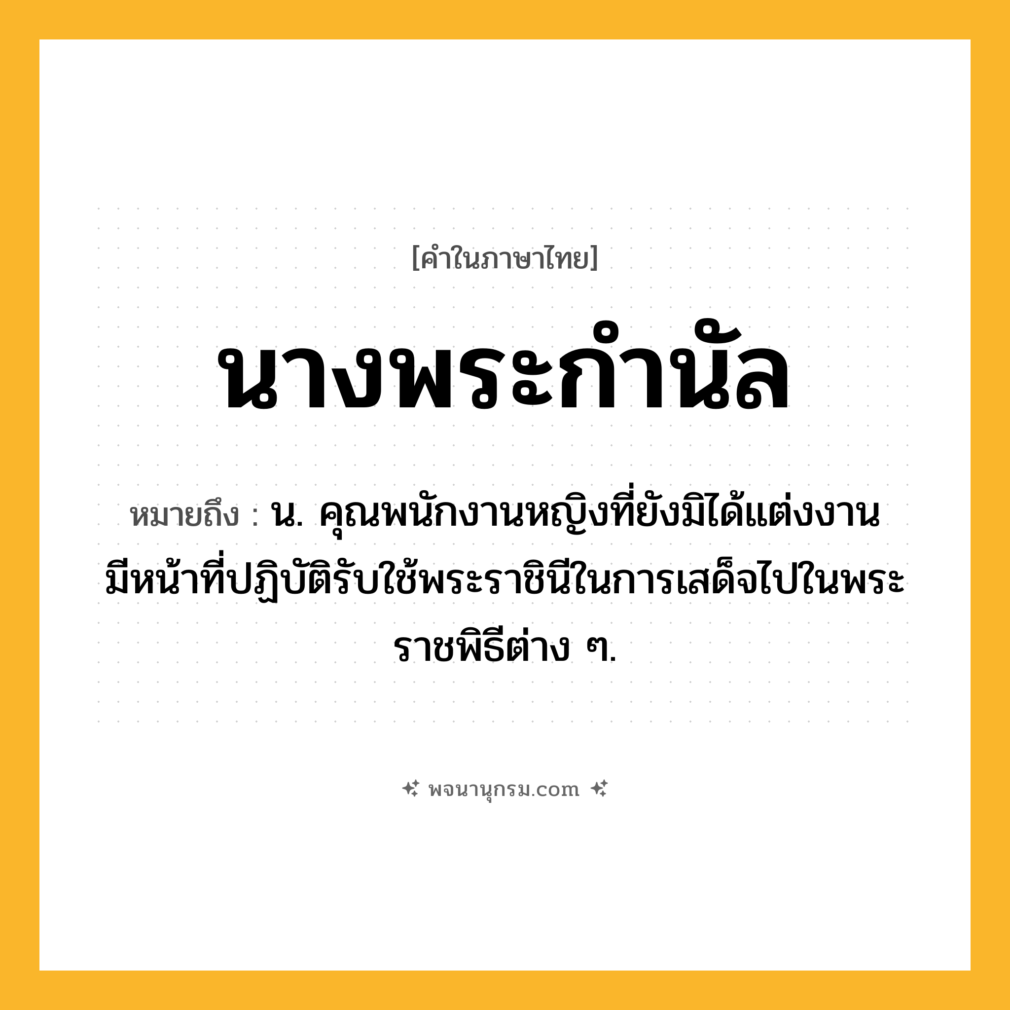 นางพระกำนัล ความหมาย หมายถึงอะไร?, คำในภาษาไทย นางพระกำนัล หมายถึง น. คุณพนักงานหญิงที่ยังมิได้แต่งงาน มีหน้าที่ปฏิบัติรับใช้พระราชินีในการเสด็จไปในพระราชพิธีต่าง ๆ.
