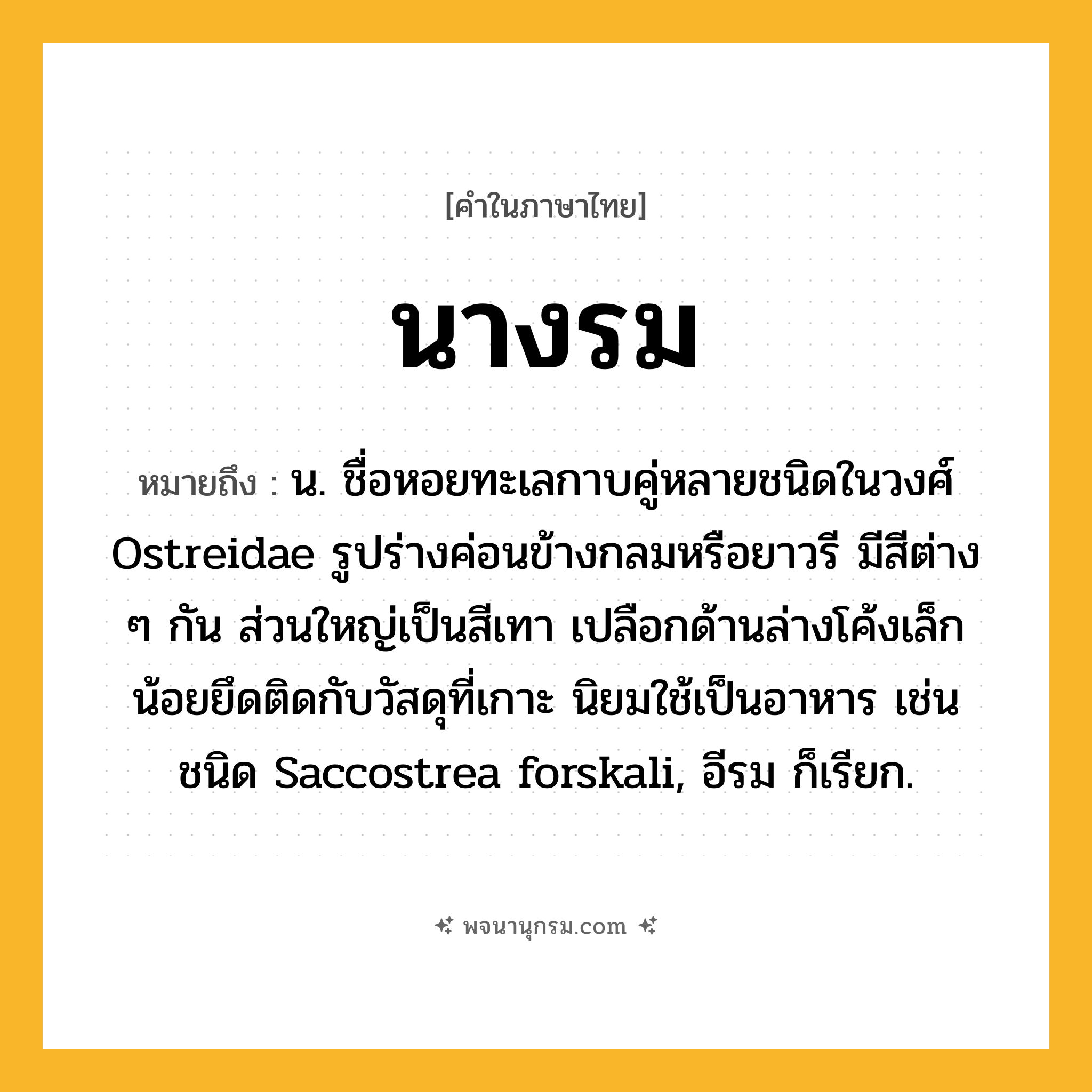 นางรม ความหมาย หมายถึงอะไร?, คำในภาษาไทย นางรม หมายถึง น. ชื่อหอยทะเลกาบคู่หลายชนิดในวงศ์ Ostreidae รูปร่างค่อนข้างกลมหรือยาวรี มีสีต่าง ๆ กัน ส่วนใหญ่เป็นสีเทา เปลือกด้านล่างโค้งเล็กน้อยยึดติดกับวัสดุที่เกาะ นิยมใช้เป็นอาหาร เช่น ชนิด Saccostrea forskali, อีรม ก็เรียก.