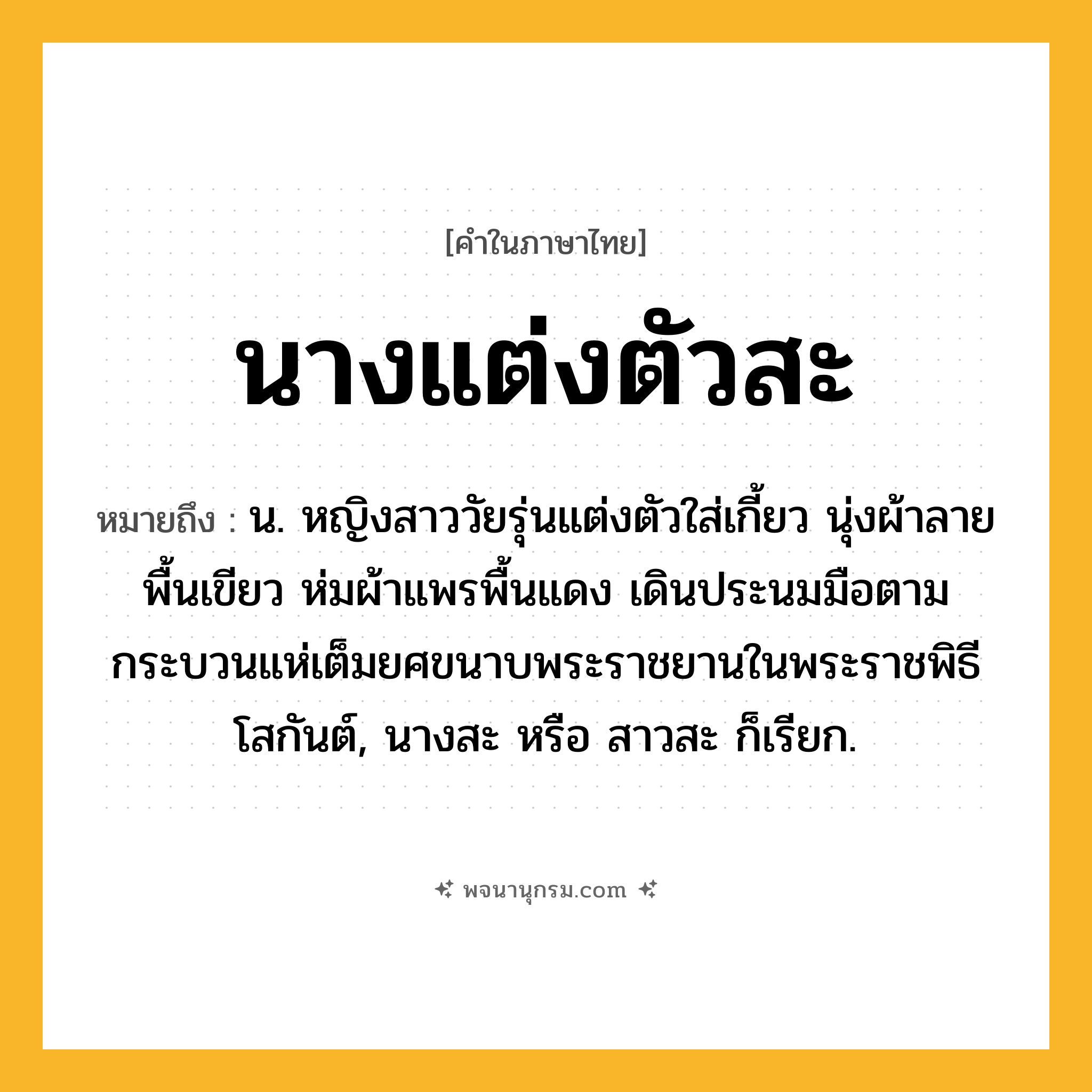 นางแต่งตัวสะ ความหมาย หมายถึงอะไร?, คำในภาษาไทย นางแต่งตัวสะ หมายถึง น. หญิงสาววัยรุ่นแต่งตัวใส่เกี้ยว นุ่งผ้าลายพื้นเขียว ห่มผ้าแพรพื้นแดง เดินประนมมือตามกระบวนแห่เต็มยศขนาบพระราชยานในพระราชพิธีโสกันต์, นางสะ หรือ สาวสะ ก็เรียก.