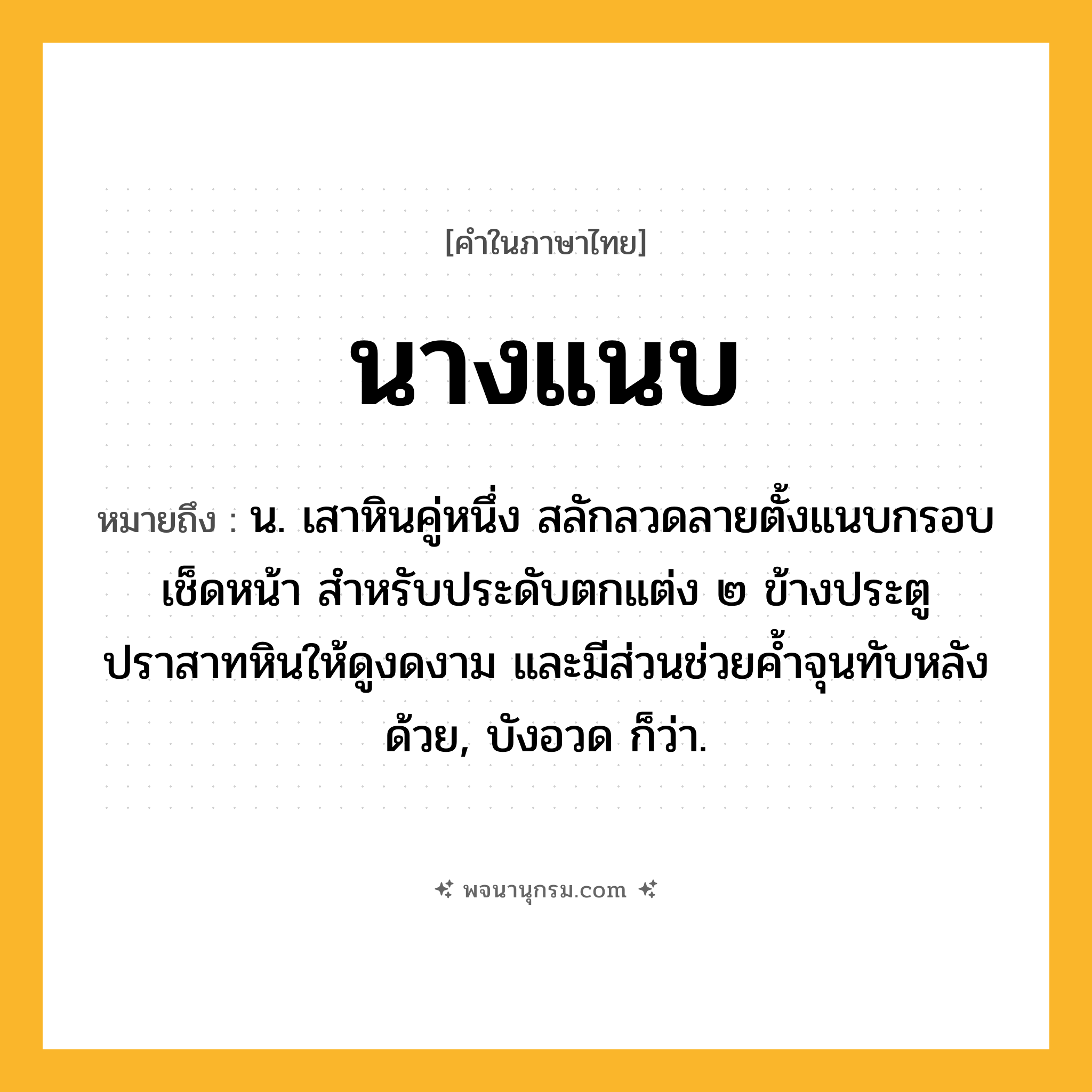 นางแนบ ความหมาย หมายถึงอะไร?, คำในภาษาไทย นางแนบ หมายถึง น. เสาหินคู่หนึ่ง สลักลวดลายตั้งแนบกรอบเช็ดหน้า สำหรับประดับตกแต่ง ๒ ข้างประตูปราสาทหินให้ดูงดงาม และมีส่วนช่วยค้ำจุนทับหลังด้วย, บังอวด ก็ว่า.