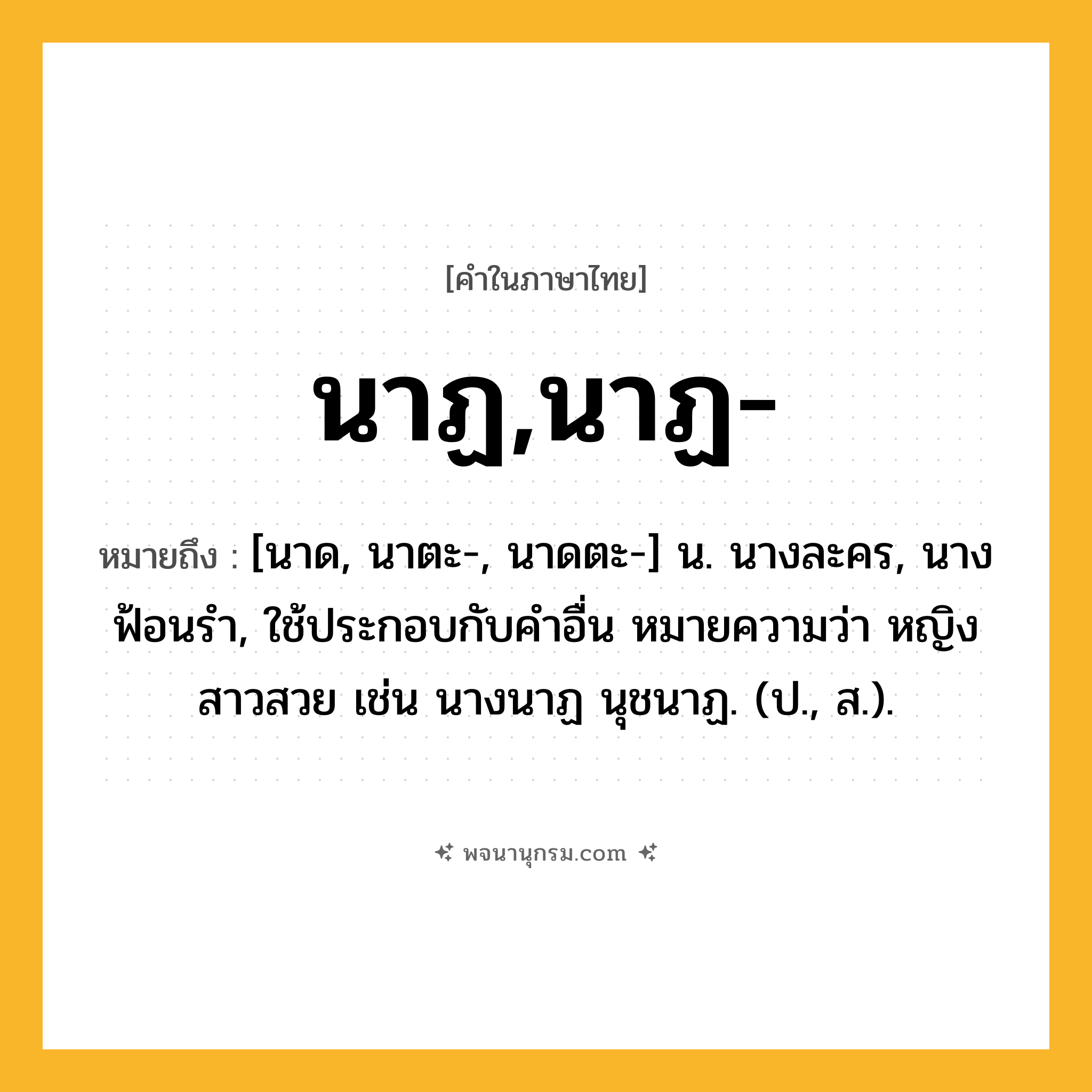 นาฏ,นาฏ- ความหมาย หมายถึงอะไร?, คำในภาษาไทย นาฏ,นาฏ- หมายถึง [นาด, นาตะ-, นาดตะ-] น. นางละคร, นางฟ้อนรํา, ใช้ประกอบกับคําอื่น หมายความว่า หญิงสาวสวย เช่น นางนาฏ นุชนาฏ. (ป., ส.).