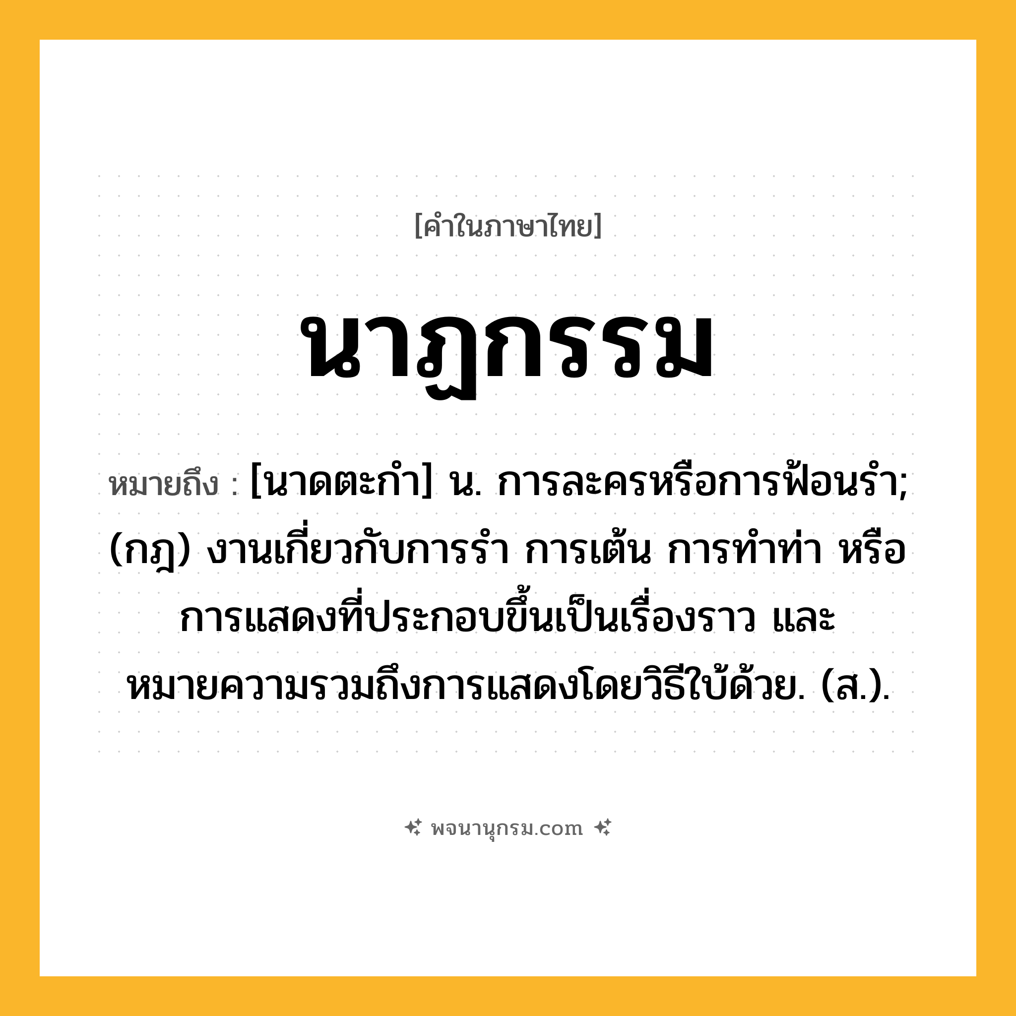 นาฏกรรม ความหมาย หมายถึงอะไร?, คำในภาษาไทย นาฏกรรม หมายถึง [นาดตะกํา] น. การละครหรือการฟ้อนรํา; (กฎ) งานเกี่ยวกับการรํา การเต้น การทําท่า หรือการแสดงที่ประกอบขึ้นเป็นเรื่องราว และหมายความรวมถึงการแสดงโดยวิธีใบ้ด้วย. (ส.).