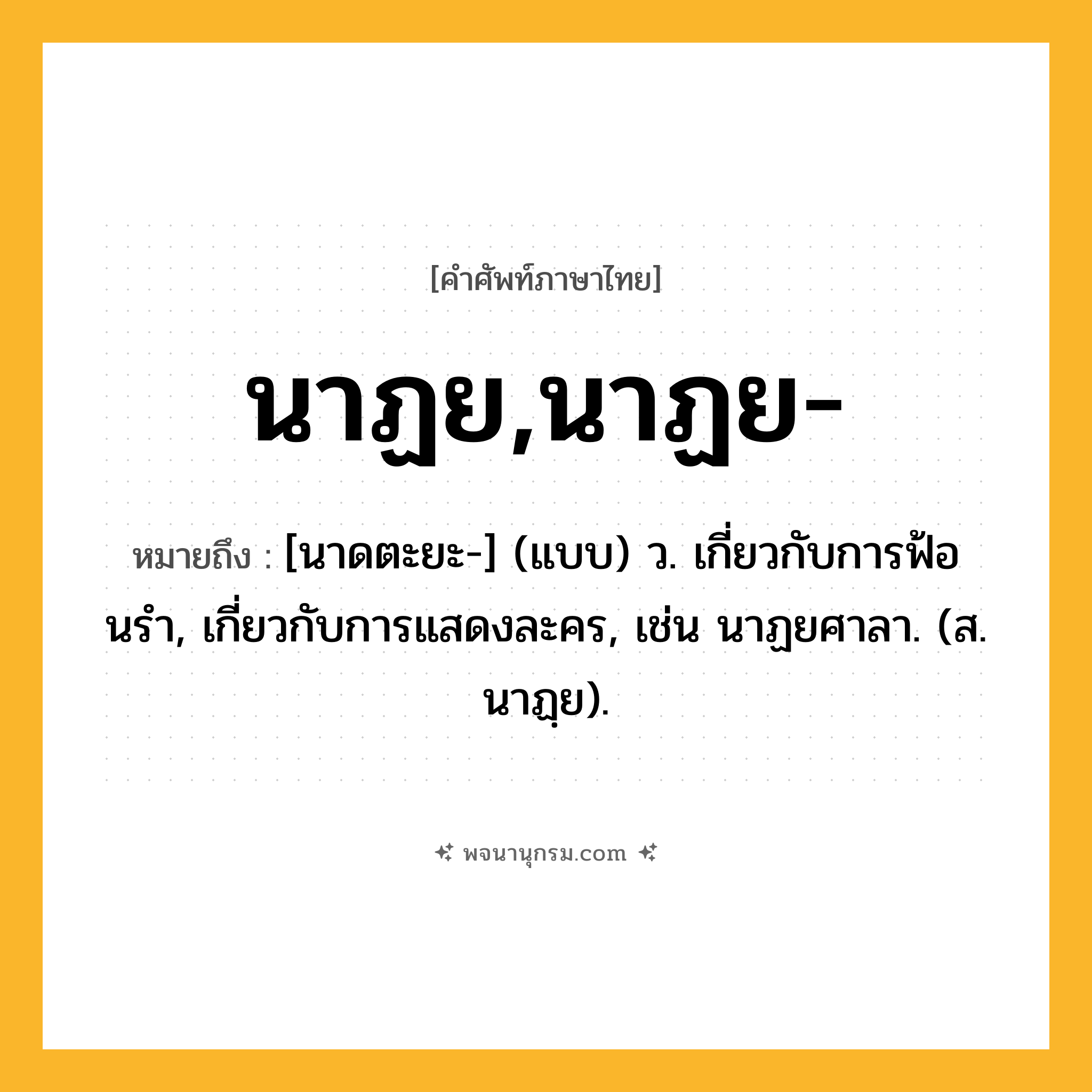 นาฏย,นาฏย- ความหมาย หมายถึงอะไร?, คำในภาษาไทย นาฏย,นาฏย- หมายถึง [นาดตะยะ-] (แบบ) ว. เกี่ยวกับการฟ้อนรํา, เกี่ยวกับการแสดงละคร, เช่น นาฏยศาลา. (ส. นาฏฺย).