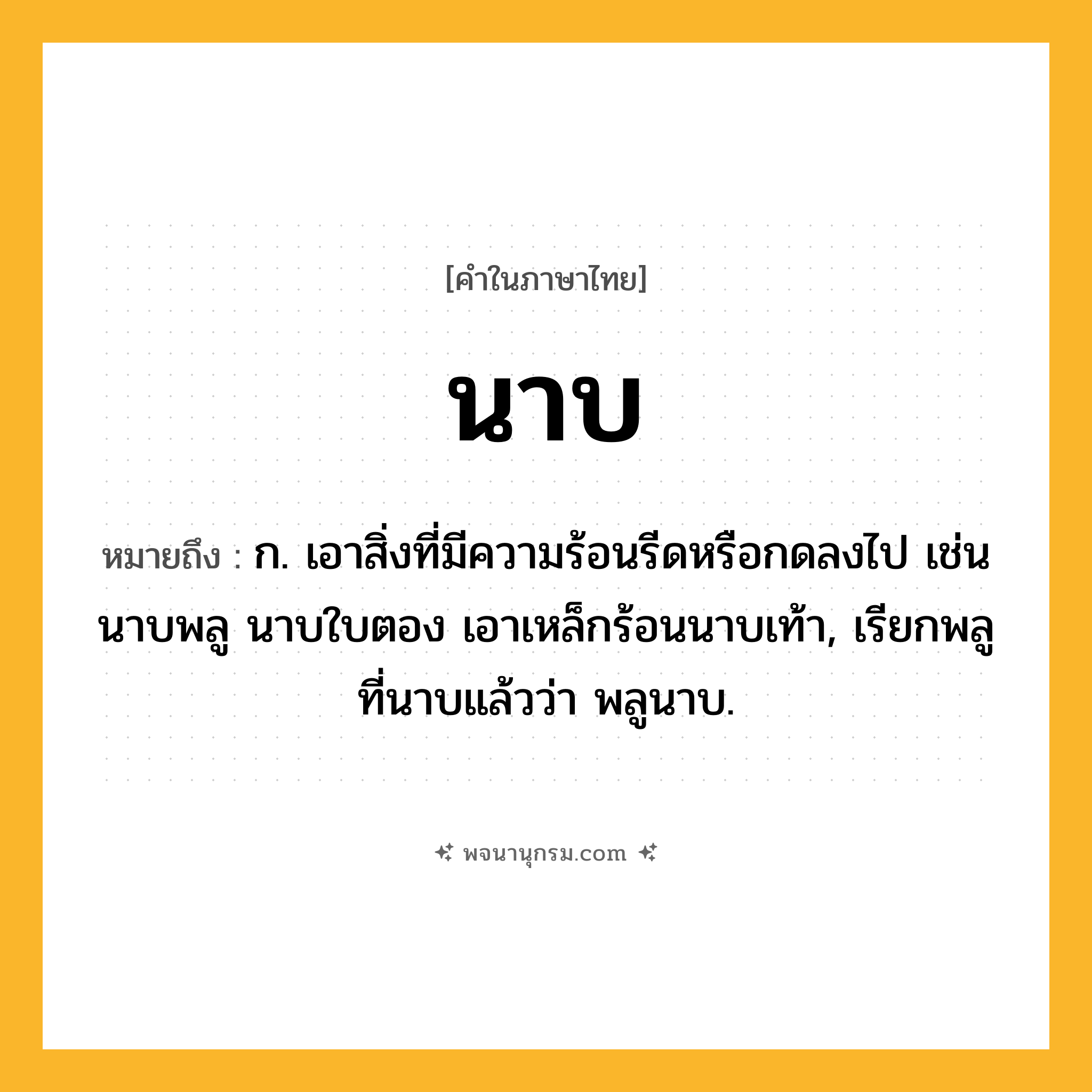 นาบ ความหมาย หมายถึงอะไร?, คำในภาษาไทย นาบ หมายถึง ก. เอาสิ่งที่มีความร้อนรีดหรือกดลงไป เช่น นาบพลู นาบใบตอง เอาเหล็กร้อนนาบเท้า, เรียกพลูที่นาบแล้วว่า พลูนาบ.