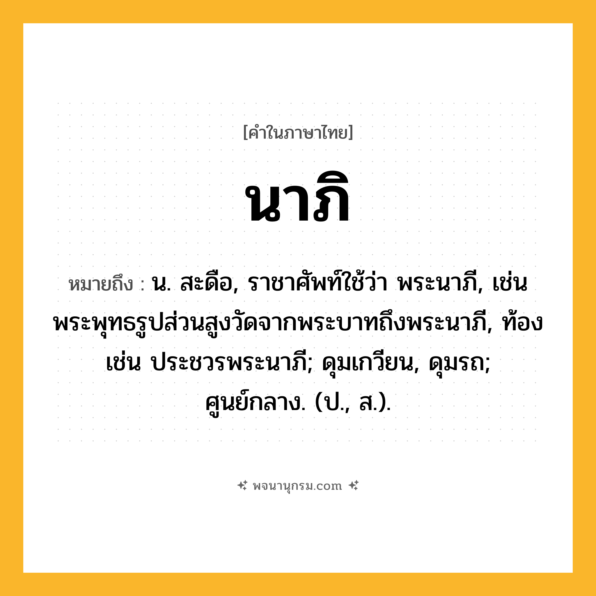 นาภิ ความหมาย หมายถึงอะไร?, คำในภาษาไทย นาภิ หมายถึง น. สะดือ, ราชาศัพท์ใช้ว่า พระนาภี, เช่น พระพุทธรูปส่วนสูงวัดจากพระบาทถึงพระนาภี, ท้อง เช่น ประชวรพระนาภี; ดุมเกวียน, ดุมรถ; ศูนย์กลาง. (ป., ส.).