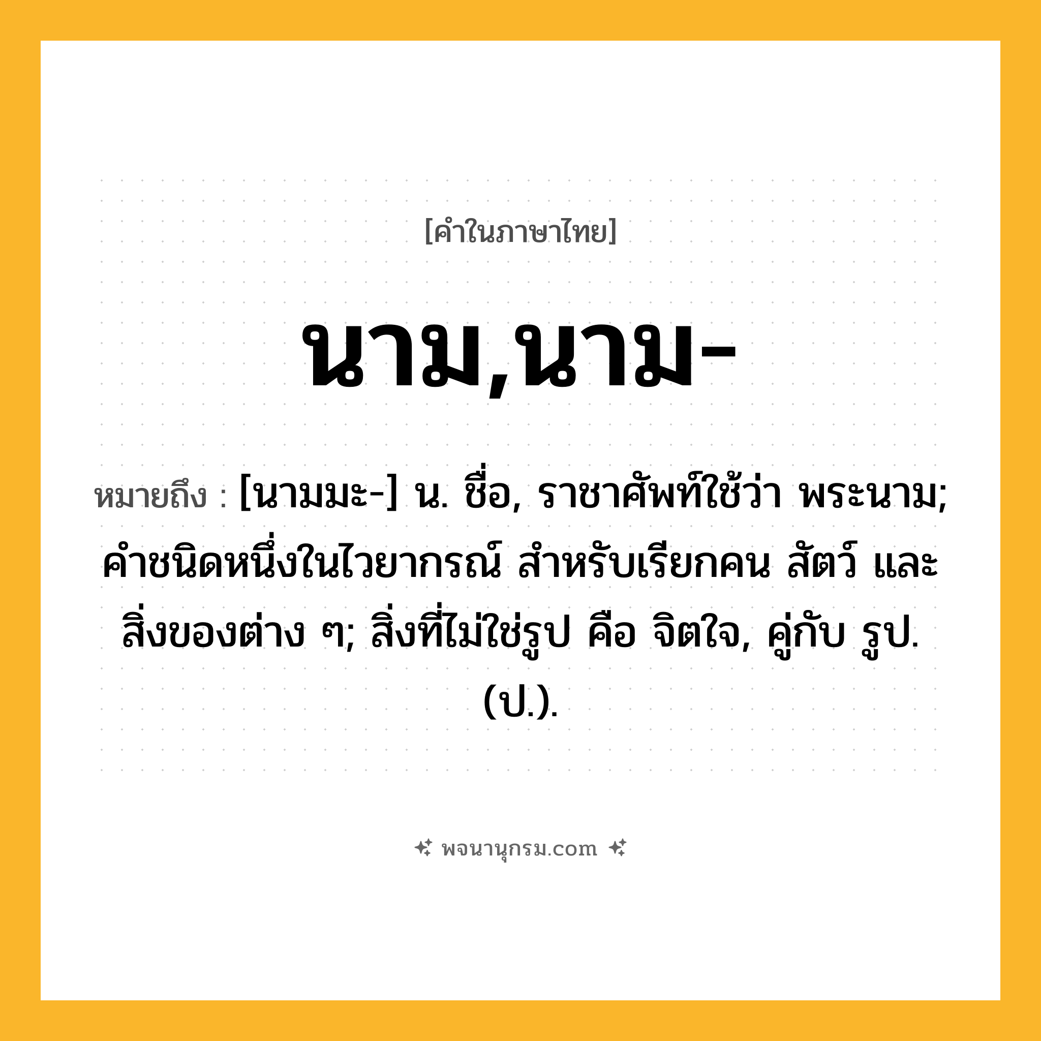 นาม,นาม- ความหมาย หมายถึงอะไร?, คำในภาษาไทย นาม,นาม- หมายถึง [นามมะ-] น. ชื่อ, ราชาศัพท์ใช้ว่า พระนาม; คําชนิดหนึ่งในไวยากรณ์ สําหรับเรียกคน สัตว์ และสิ่งของต่าง ๆ; สิ่งที่ไม่ใช่รูป คือ จิตใจ, คู่กับ รูป. (ป.).