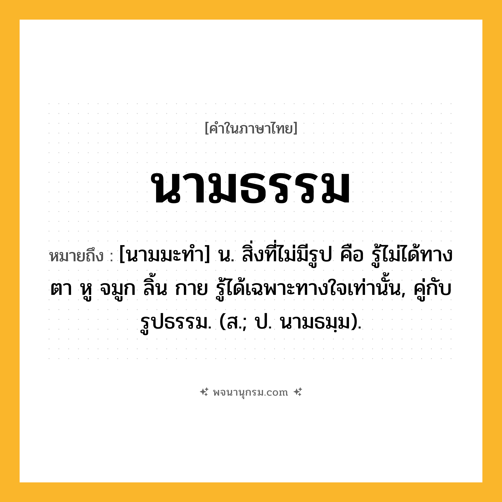 นามธรรม ความหมาย หมายถึงอะไร?, คำในภาษาไทย นามธรรม หมายถึง [นามมะทํา] น. สิ่งที่ไม่มีรูป คือ รู้ไม่ได้ทางตา หู จมูก ลิ้น กาย รู้ได้เฉพาะทางใจเท่านั้น, คู่กับ รูปธรรม. (ส.; ป. นามธมฺม).
