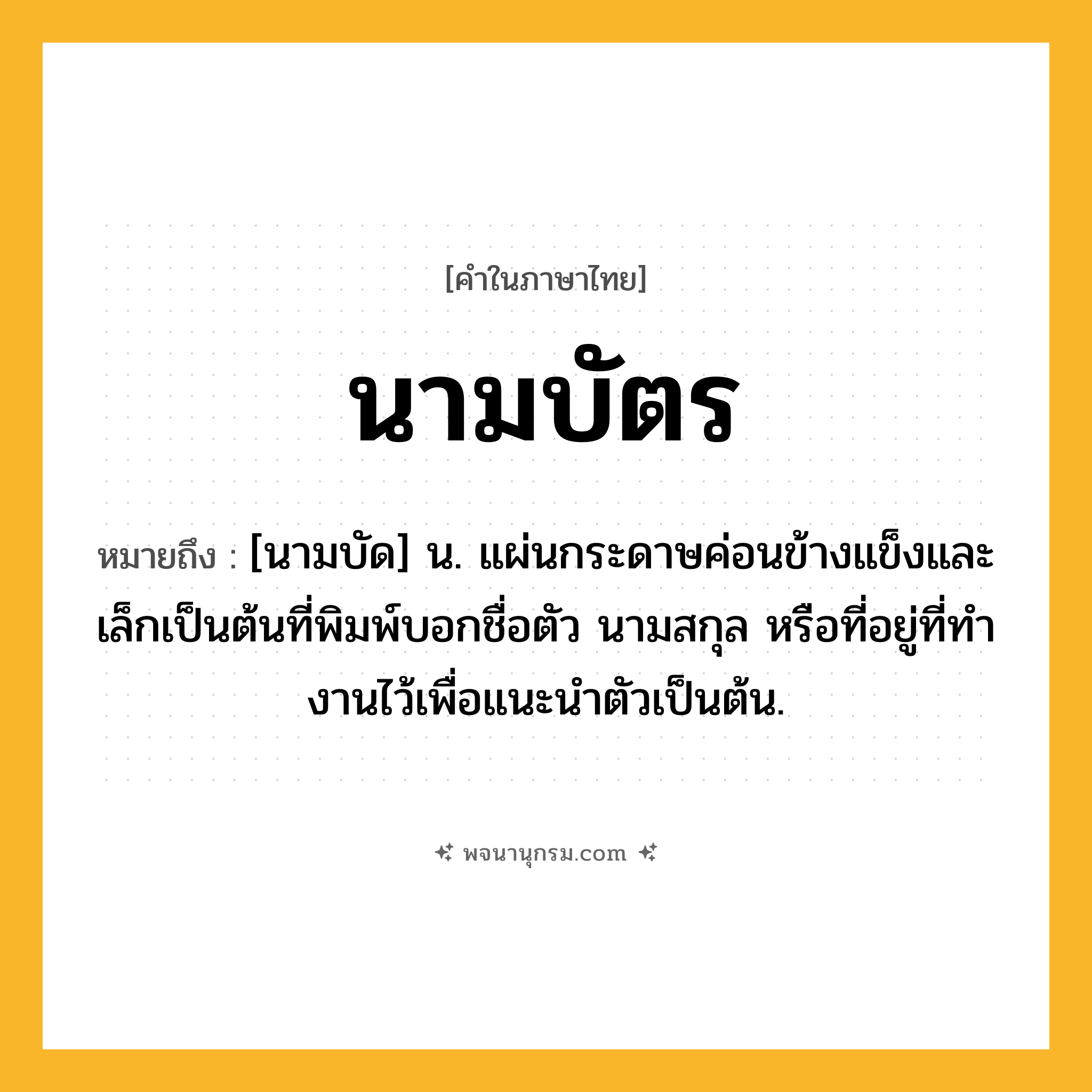 นามบัตร ความหมาย หมายถึงอะไร?, คำในภาษาไทย นามบัตร หมายถึง [นามบัด] น. แผ่นกระดาษค่อนข้างแข็งและเล็กเป็นต้นที่พิมพ์บอกชื่อตัว นามสกุล หรือที่อยู่ที่ทํางานไว้เพื่อแนะนําตัวเป็นต้น.