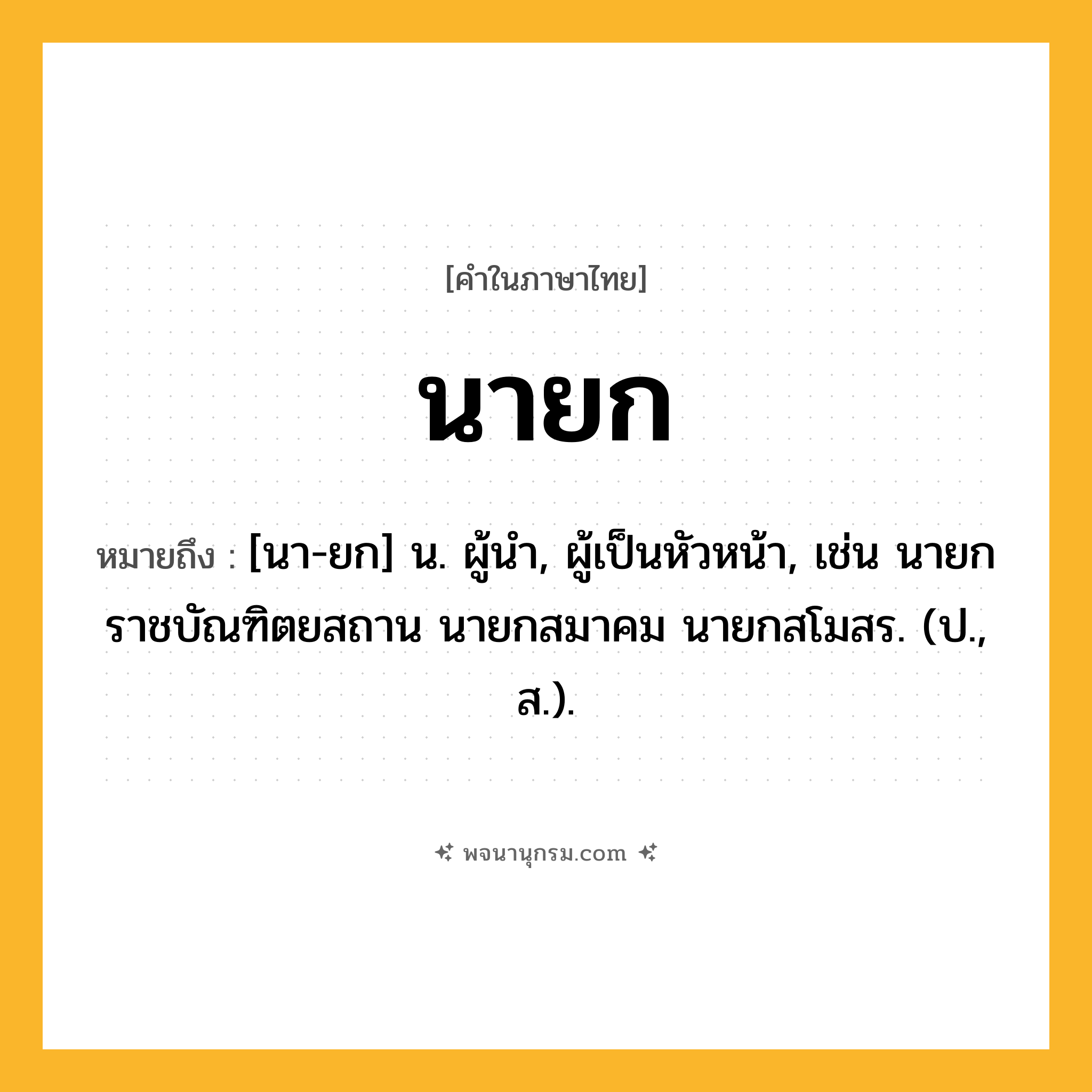 นายก ความหมาย หมายถึงอะไร?, คำในภาษาไทย นายก หมายถึง [นา-ยก] น. ผู้นํา, ผู้เป็นหัวหน้า, เช่น นายกราชบัณฑิตยสถาน นายกสมาคม นายกสโมสร. (ป., ส.).