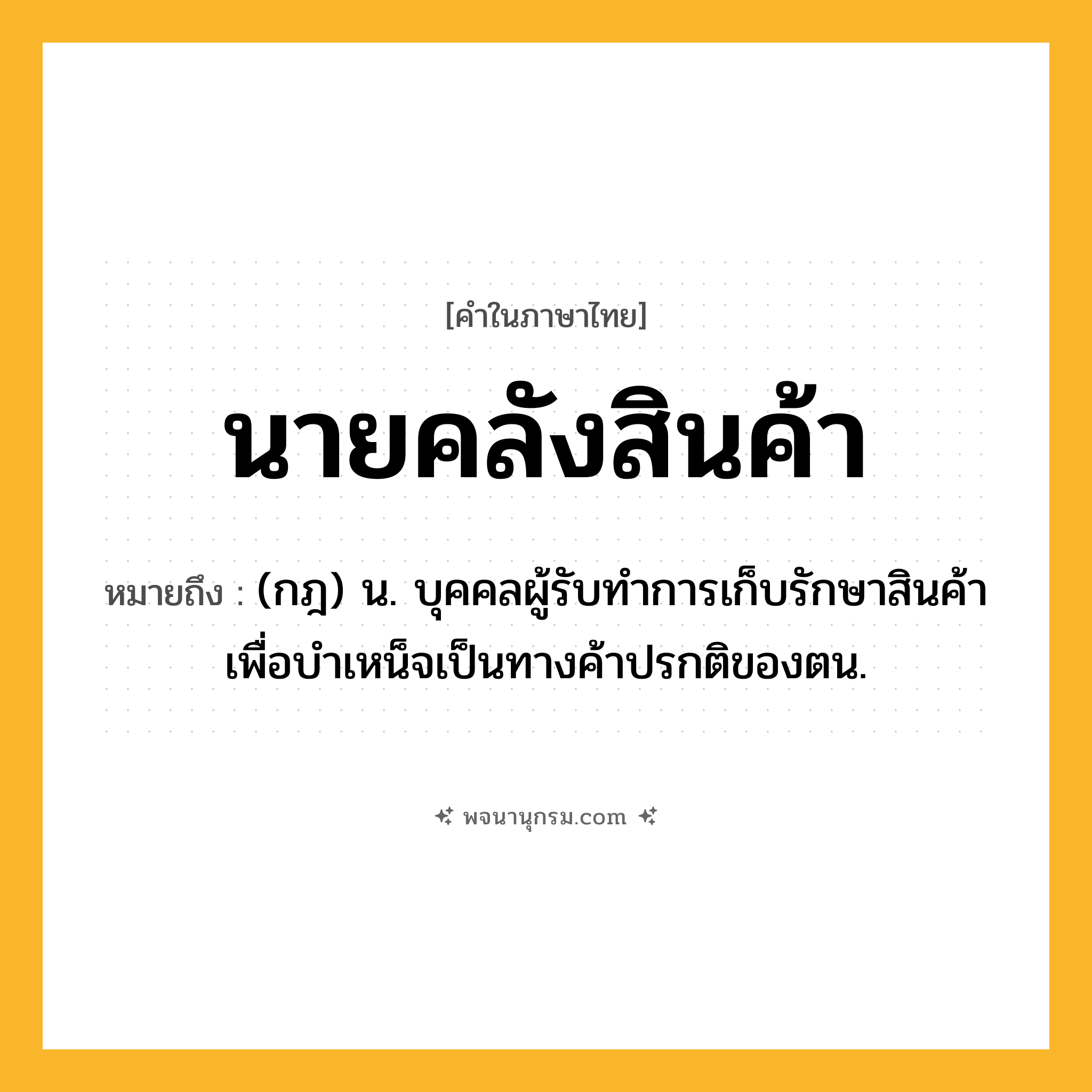 นายคลังสินค้า ความหมาย หมายถึงอะไร?, คำในภาษาไทย นายคลังสินค้า หมายถึง (กฎ) น. บุคคลผู้รับทำการเก็บรักษาสินค้าเพื่อบำเหน็จเป็นทางค้าปรกติของตน.