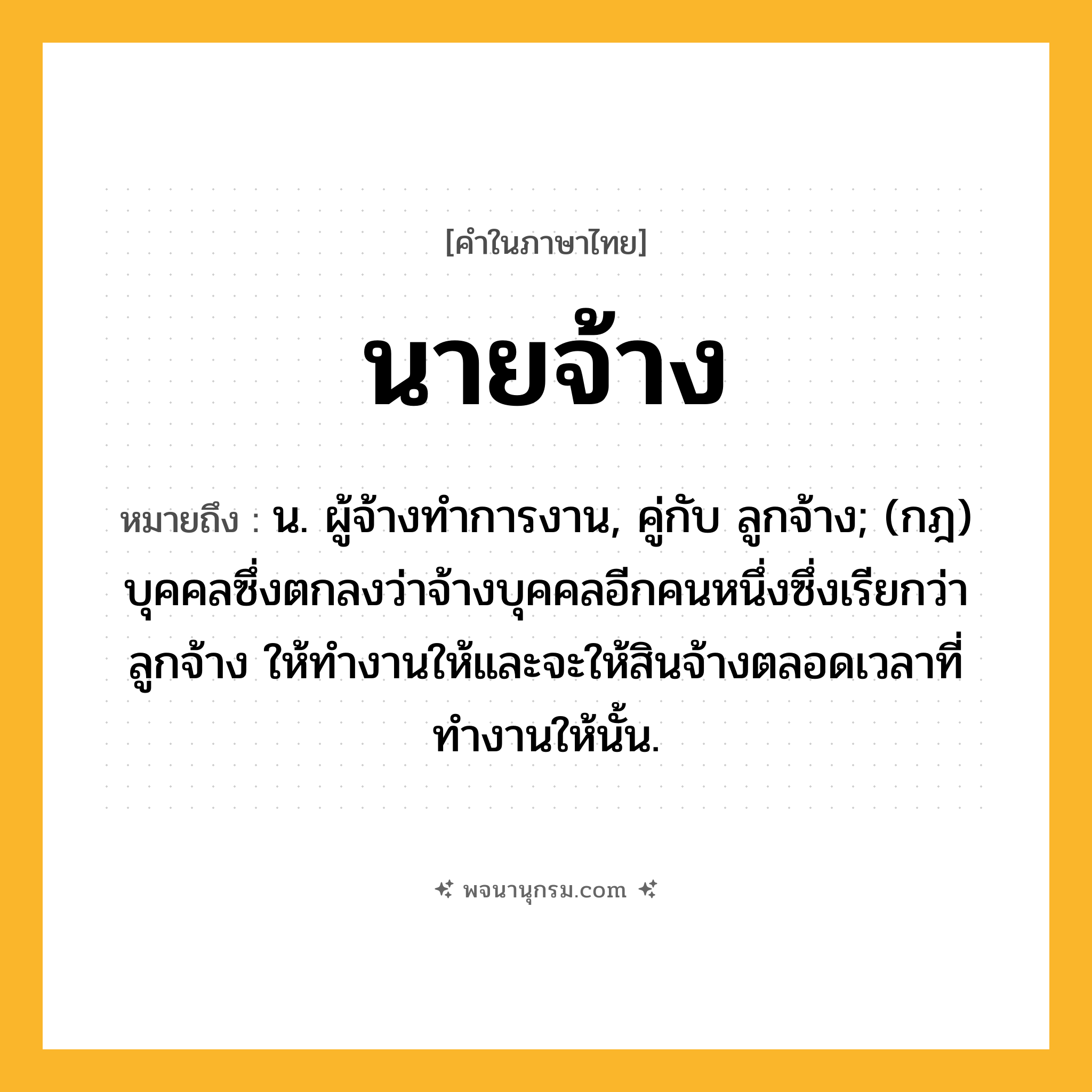 นายจ้าง ความหมาย หมายถึงอะไร?, คำในภาษาไทย นายจ้าง หมายถึง น. ผู้จ้างทําการงาน, คู่กับ ลูกจ้าง; (กฎ) บุคคลซึ่งตกลงว่าจ้างบุคคลอีกคนหนึ่งซึ่งเรียกว่า ลูกจ้าง ให้ทำงานให้และจะให้สินจ้างตลอดเวลาที่ทำงานให้นั้น.