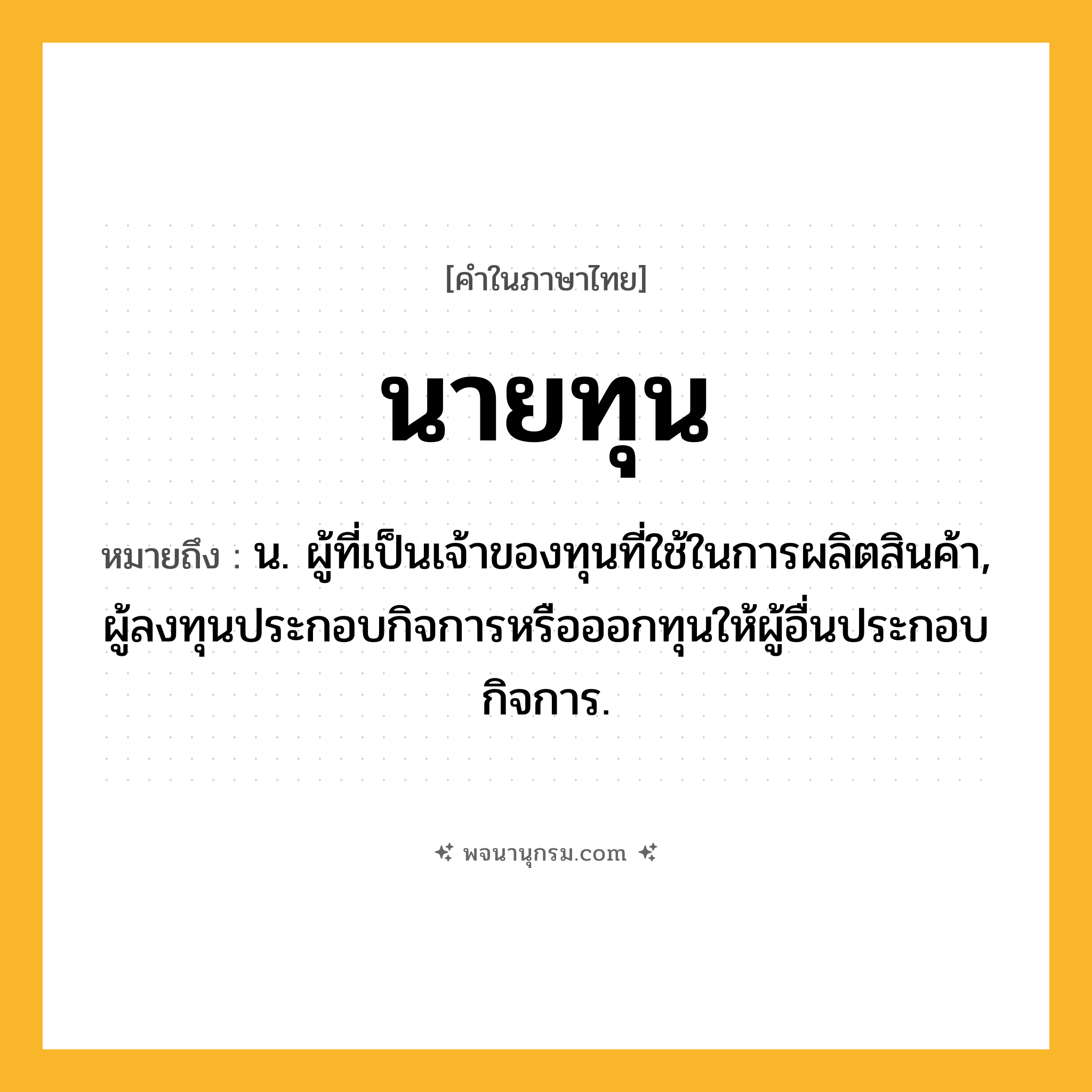 นายทุน ความหมาย หมายถึงอะไร?, คำในภาษาไทย นายทุน หมายถึง น. ผู้ที่เป็นเจ้าของทุนที่ใช้ในการผลิตสินค้า, ผู้ลงทุนประกอบกิจการหรือออกทุนให้ผู้อื่นประกอบกิจการ.