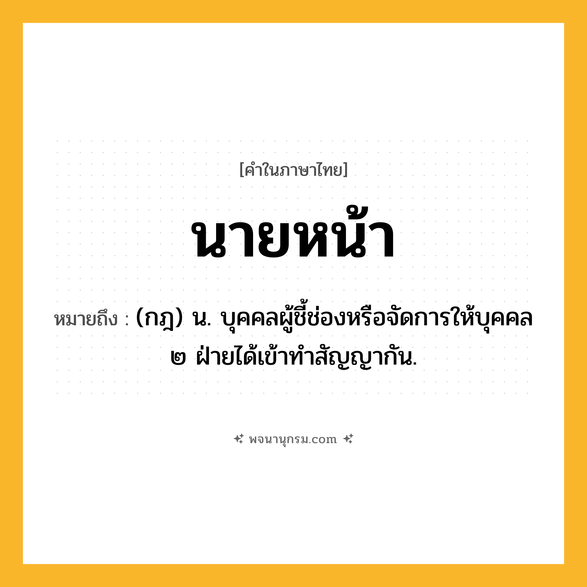 นายหน้า ความหมาย หมายถึงอะไร?, คำในภาษาไทย นายหน้า หมายถึง (กฎ) น. บุคคลผู้ชี้ช่องหรือจัดการให้บุคคล ๒ ฝ่ายได้เข้าทําสัญญากัน.