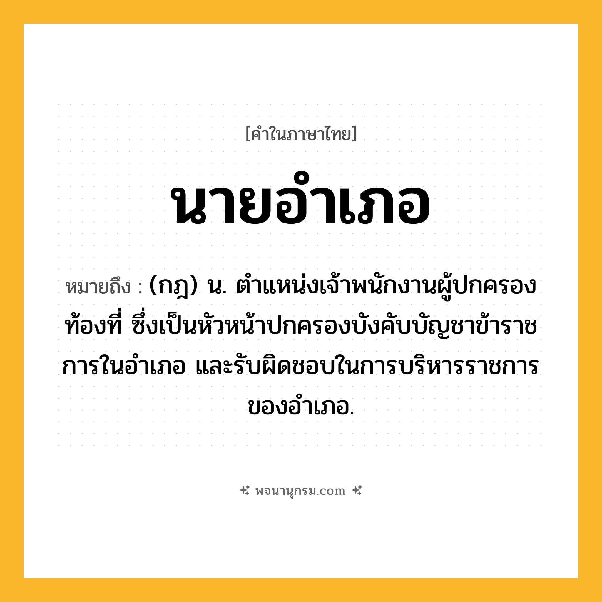 นายอำเภอ ความหมาย หมายถึงอะไร?, คำในภาษาไทย นายอำเภอ หมายถึง (กฎ) น. ตําแหน่งเจ้าพนักงานผู้ปกครองท้องที่ ซึ่งเป็นหัวหน้าปกครองบังคับบัญชาข้าราชการในอําเภอ และรับผิดชอบในการบริหารราชการของอําเภอ.