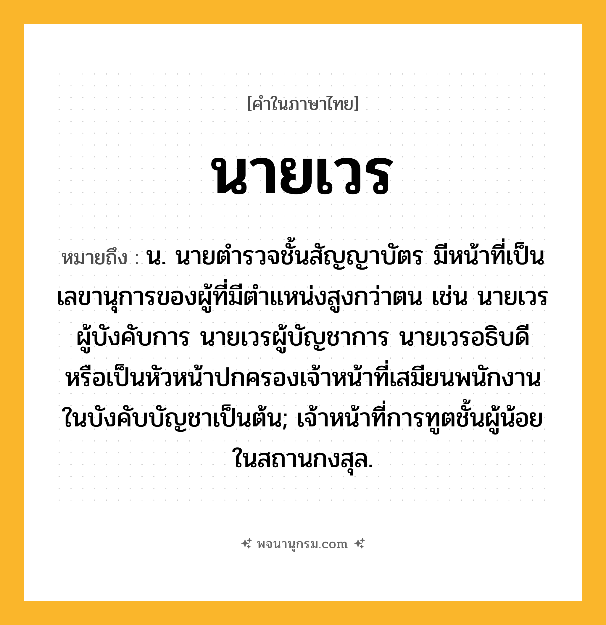 นายเวร ความหมาย หมายถึงอะไร?, คำในภาษาไทย นายเวร หมายถึง น. นายตํารวจชั้นสัญญาบัตร มีหน้าที่เป็นเลขานุการของผู้ที่มีตําแหน่งสูงกว่าตน เช่น นายเวรผู้บังคับการ นายเวรผู้บัญชาการ นายเวรอธิบดี หรือเป็นหัวหน้าปกครองเจ้าหน้าที่เสมียนพนักงานในบังคับบัญชาเป็นต้น; เจ้าหน้าที่การทูตชั้นผู้น้อยในสถานกงสุล.