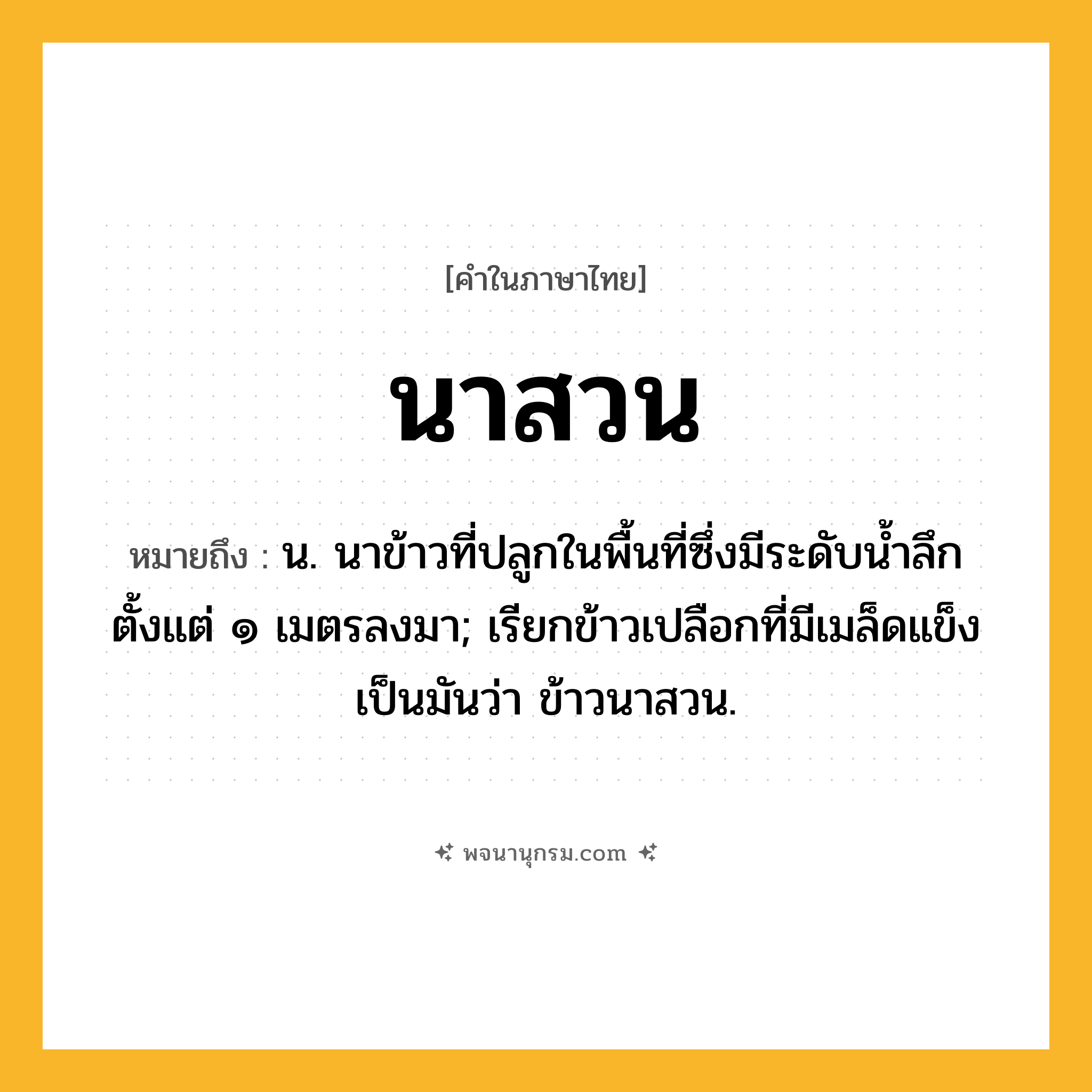 นาสวน ความหมาย หมายถึงอะไร?, คำในภาษาไทย นาสวน หมายถึง น. นาข้าวที่ปลูกในพื้นที่ซึ่งมีระดับน้ำลึกตั้งแต่ ๑ เมตรลงมา; เรียกข้าวเปลือกที่มีเมล็ดแข็งเป็นมันว่า ข้าวนาสวน.