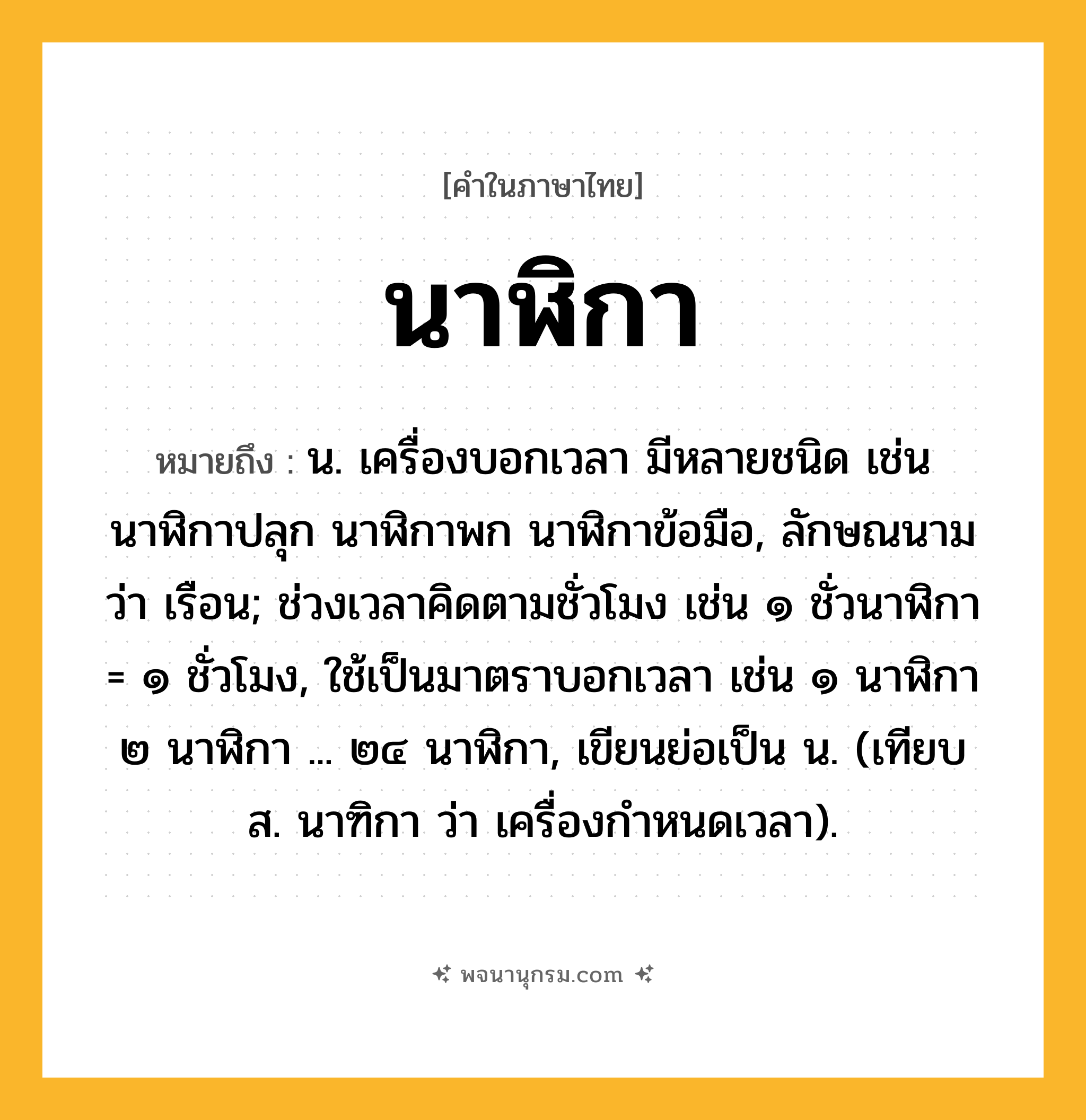นาฬิกา ความหมาย หมายถึงอะไร?, คำในภาษาไทย นาฬิกา หมายถึง น. เครื่องบอกเวลา มีหลายชนิด เช่น นาฬิกาปลุก นาฬิกาพก นาฬิกาข้อมือ, ลักษณนามว่า เรือน; ช่วงเวลาคิดตามชั่วโมง เช่น ๑ ชั่วนาฬิกา = ๑ ชั่วโมง, ใช้เป็นมาตราบอกเวลา เช่น ๑ นาฬิกา ๒ นาฬิกา ... ๒๔ นาฬิกา, เขียนย่อเป็น น. (เทียบ ส. นาฑิกา ว่า เครื่องกําหนดเวลา).