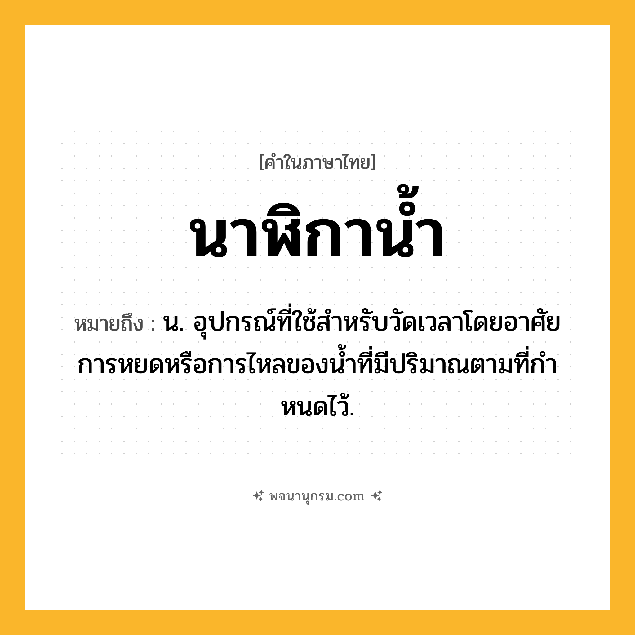 นาฬิกาน้ำ ความหมาย หมายถึงอะไร?, คำในภาษาไทย นาฬิกาน้ำ หมายถึง น. อุปกรณ์ที่ใช้สําหรับวัดเวลาโดยอาศัยการหยดหรือการไหลของนํ้าที่มีปริมาณตามที่กําหนดไว้.
