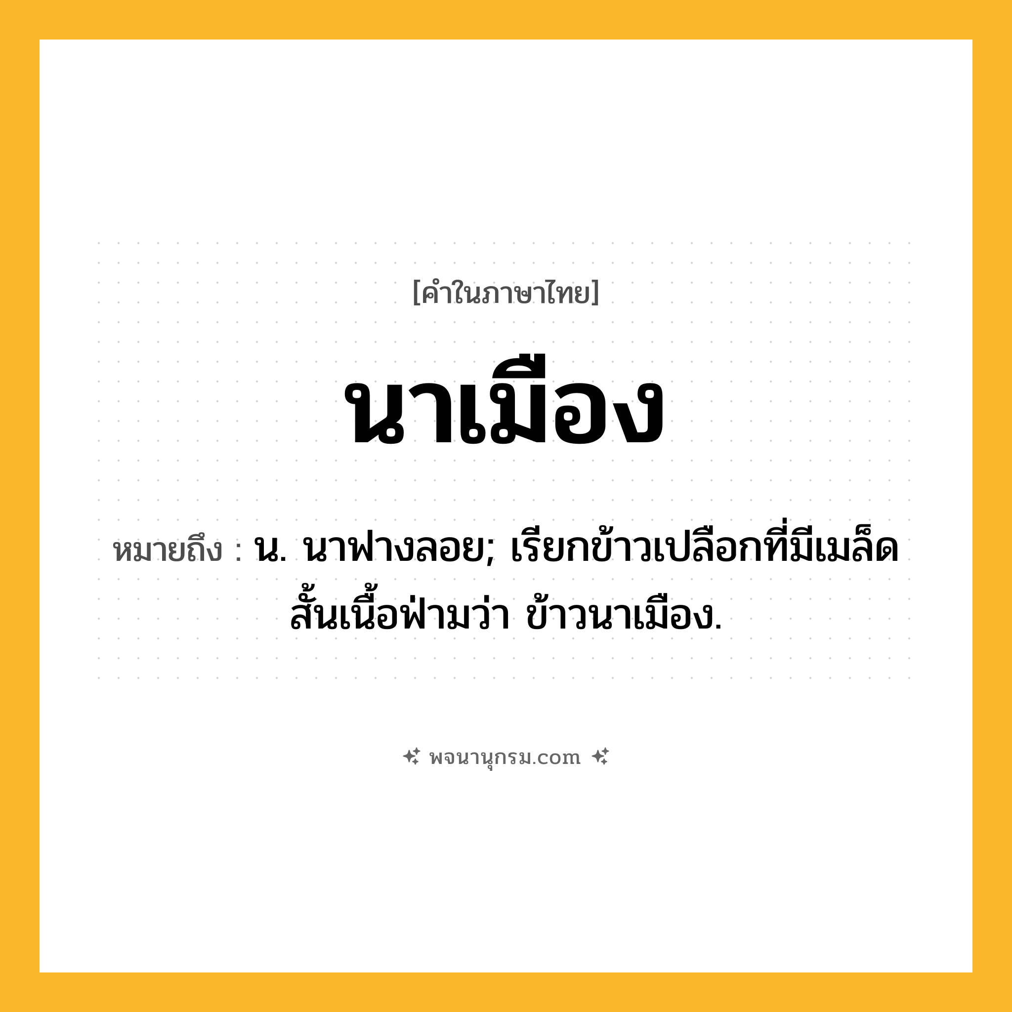 นาเมือง ความหมาย หมายถึงอะไร?, คำในภาษาไทย นาเมือง หมายถึง น. นาฟางลอย; เรียกข้าวเปลือกที่มีเมล็ดสั้นเนื้อฟ่ามว่า ข้าวนาเมือง.
