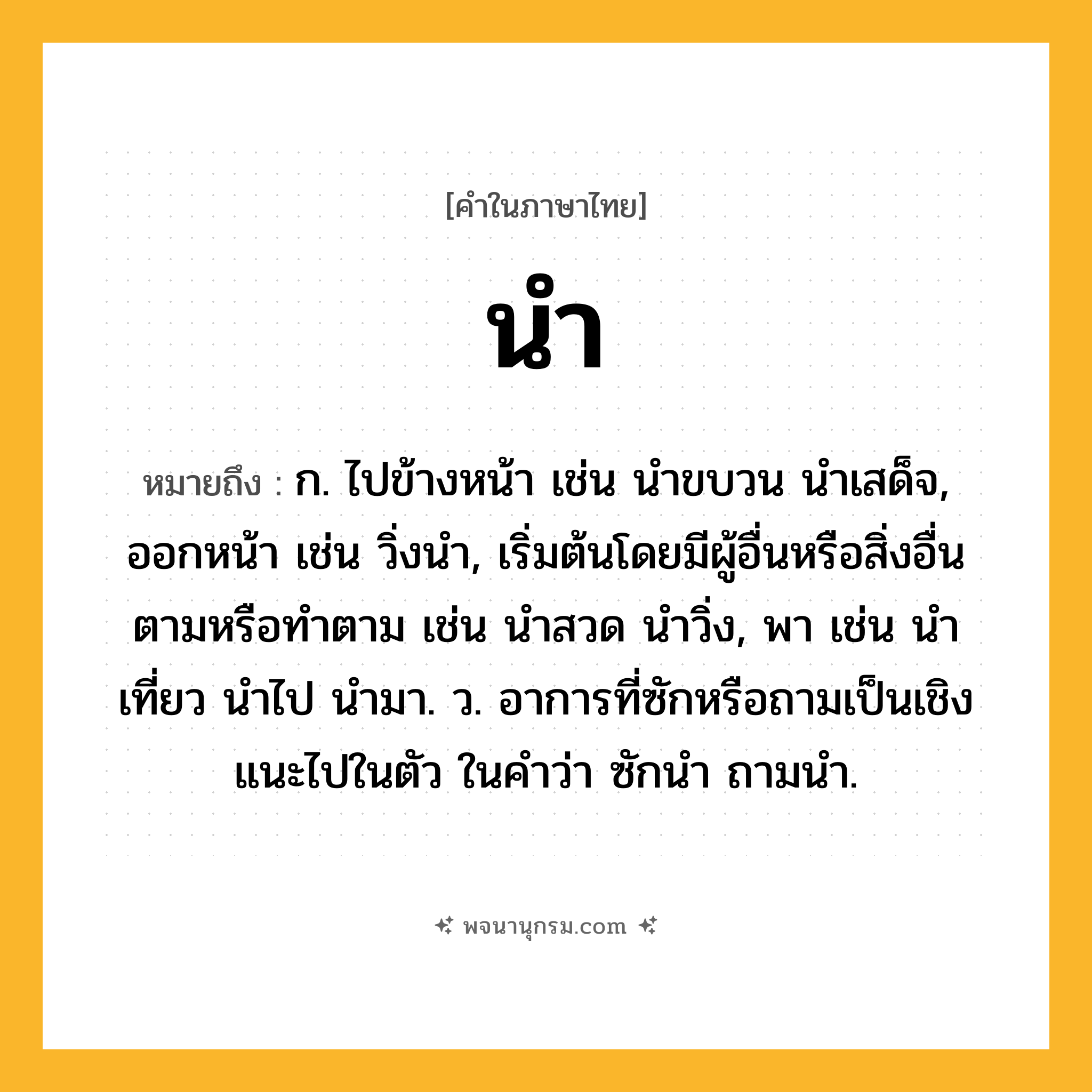 นำ ความหมาย หมายถึงอะไร?, คำในภาษาไทย นำ หมายถึง ก. ไปข้างหน้า เช่น นําขบวน นําเสด็จ, ออกหน้า เช่น วิ่งนํา, เริ่มต้นโดยมีผู้อื่นหรือสิ่งอื่นตามหรือทําตาม เช่น นําสวด นําวิ่ง, พา เช่น นําเที่ยว นําไป นํามา. ว. อาการที่ซักหรือถามเป็นเชิงแนะไปในตัว ในคําว่า ซักนํา ถามนํา.