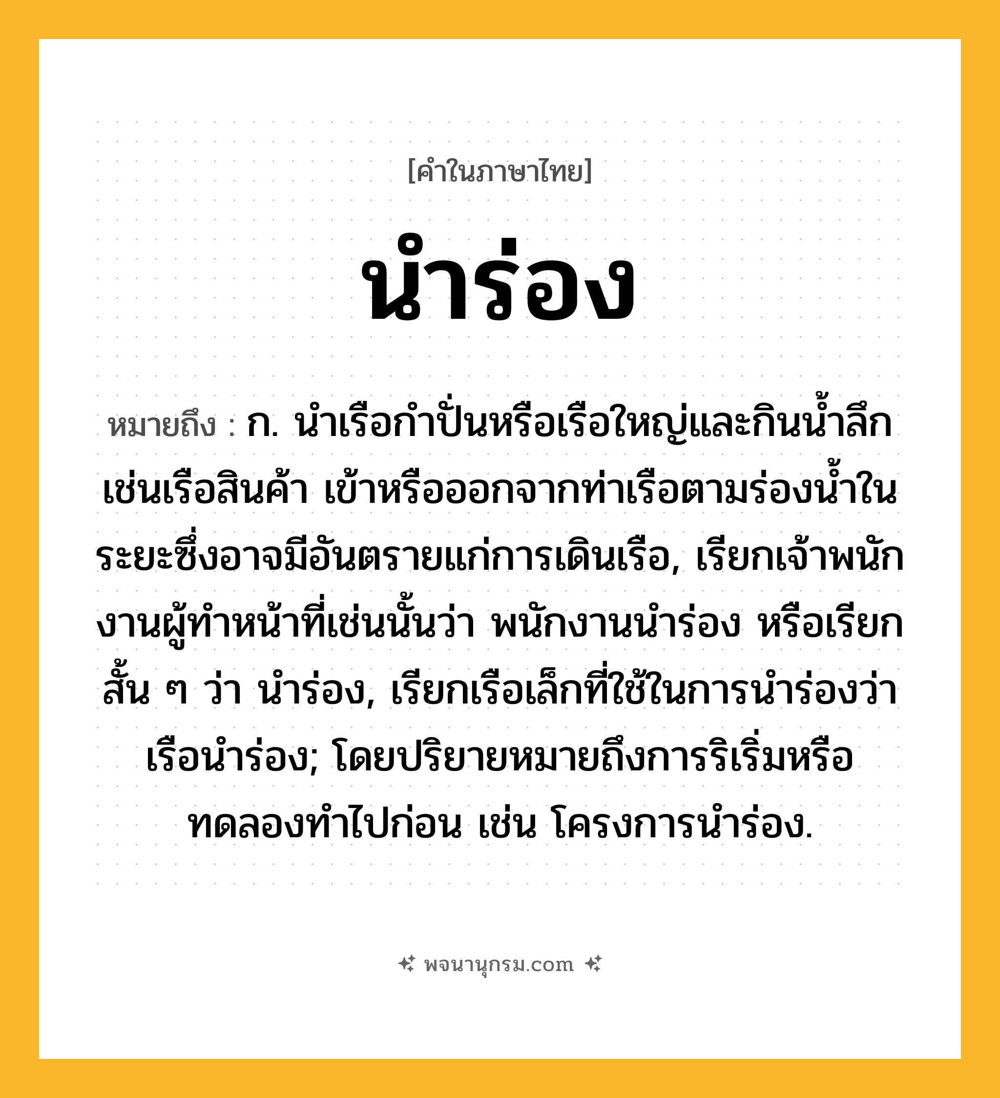 นำร่อง ความหมาย หมายถึงอะไร?, คำในภาษาไทย นำร่อง หมายถึง ก. นําเรือกําปั่นหรือเรือใหญ่และกินนํ้าลึก เช่นเรือสินค้า เข้าหรือออกจากท่าเรือตามร่องน้ำในระยะซึ่งอาจมีอันตรายแก่การเดินเรือ, เรียกเจ้าพนักงานผู้ทําหน้าที่เช่นนั้นว่า พนักงานนําร่อง หรือเรียกสั้น ๆ ว่า นําร่อง, เรียกเรือเล็กที่ใช้ในการนําร่องว่า เรือนําร่อง; โดยปริยายหมายถึงการริเริ่มหรือทดลองทำไปก่อน เช่น โครงการนำร่อง.