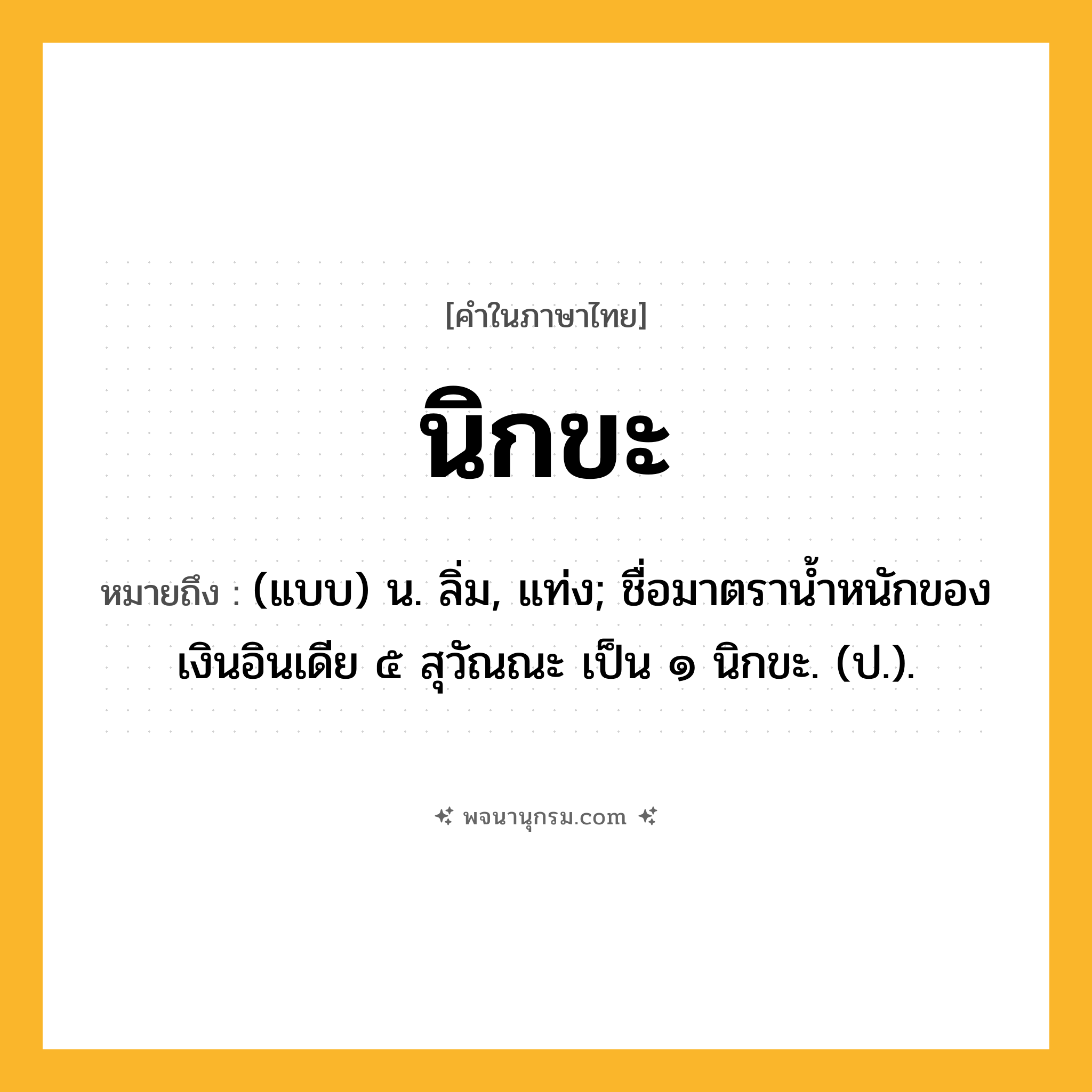 นิกขะ ความหมาย หมายถึงอะไร?, คำในภาษาไทย นิกขะ หมายถึง (แบบ) น. ลิ่ม, แท่ง; ชื่อมาตรานํ้าหนักของเงินอินเดีย ๕ สุวัณณะ เป็น ๑ นิกขะ. (ป.).