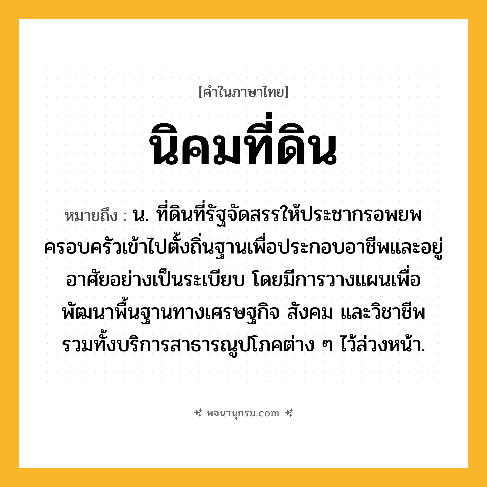 นิคมที่ดิน ความหมาย หมายถึงอะไร?, คำในภาษาไทย นิคมที่ดิน หมายถึง น. ที่ดินที่รัฐจัดสรรให้ประชากรอพยพครอบครัวเข้าไปตั้งถิ่นฐานเพื่อประกอบอาชีพและอยู่อาศัยอย่างเป็นระเบียบ โดยมีการวางแผนเพื่อพัฒนาพื้นฐานทางเศรษฐกิจ สังคม และวิชาชีพ รวมทั้งบริการสาธารณูปโภคต่าง ๆ ไว้ล่วงหน้า.