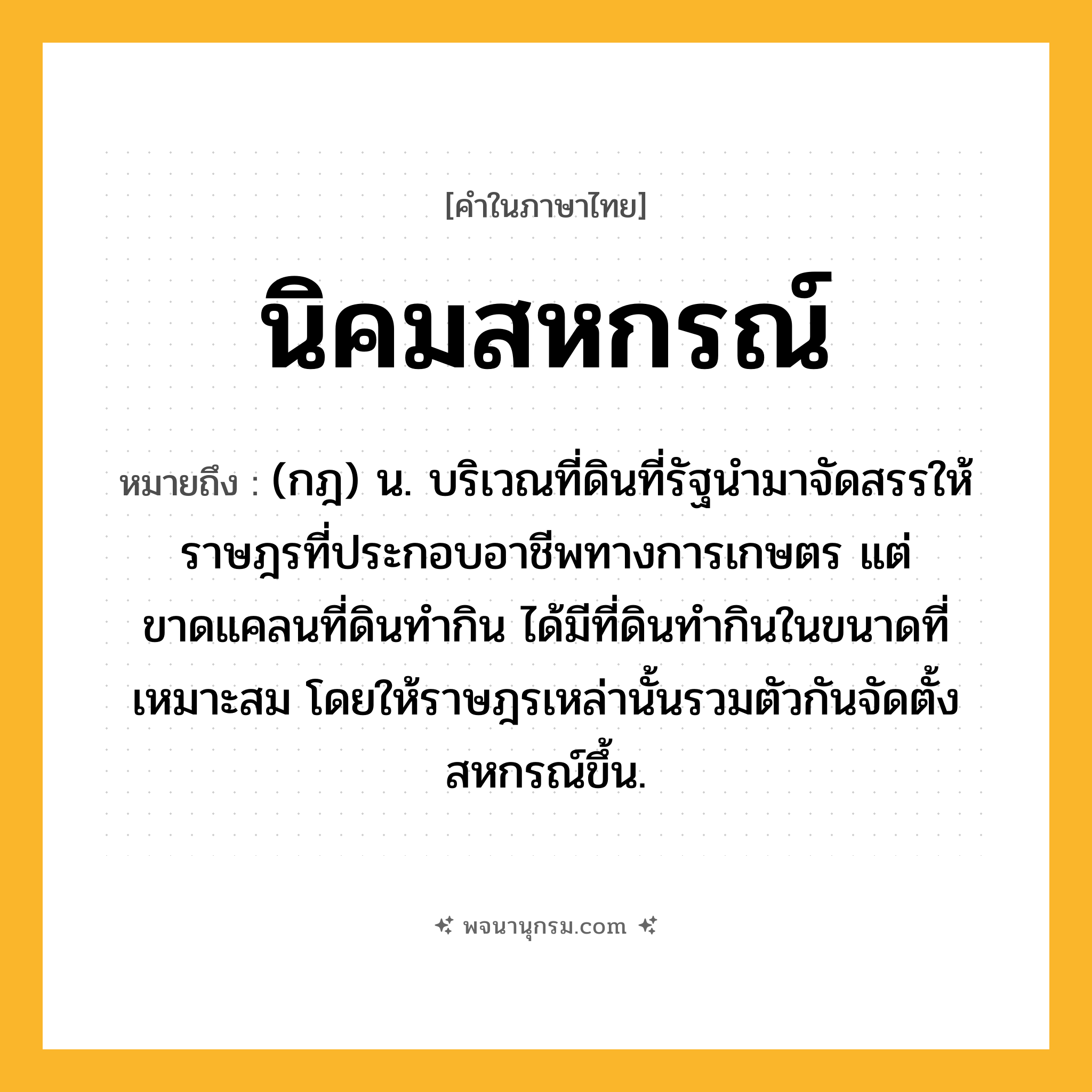 นิคมสหกรณ์ ความหมาย หมายถึงอะไร?, คำในภาษาไทย นิคมสหกรณ์ หมายถึง (กฎ) น. บริเวณที่ดินที่รัฐนํามาจัดสรรให้ราษฎรที่ประกอบอาชีพทางการเกษตร แต่ขาดแคลนที่ดินทํากิน ได้มีที่ดินทํากินในขนาดที่เหมาะสม โดยให้ราษฎรเหล่านั้นรวมตัวกันจัดตั้งสหกรณ์ขึ้น.