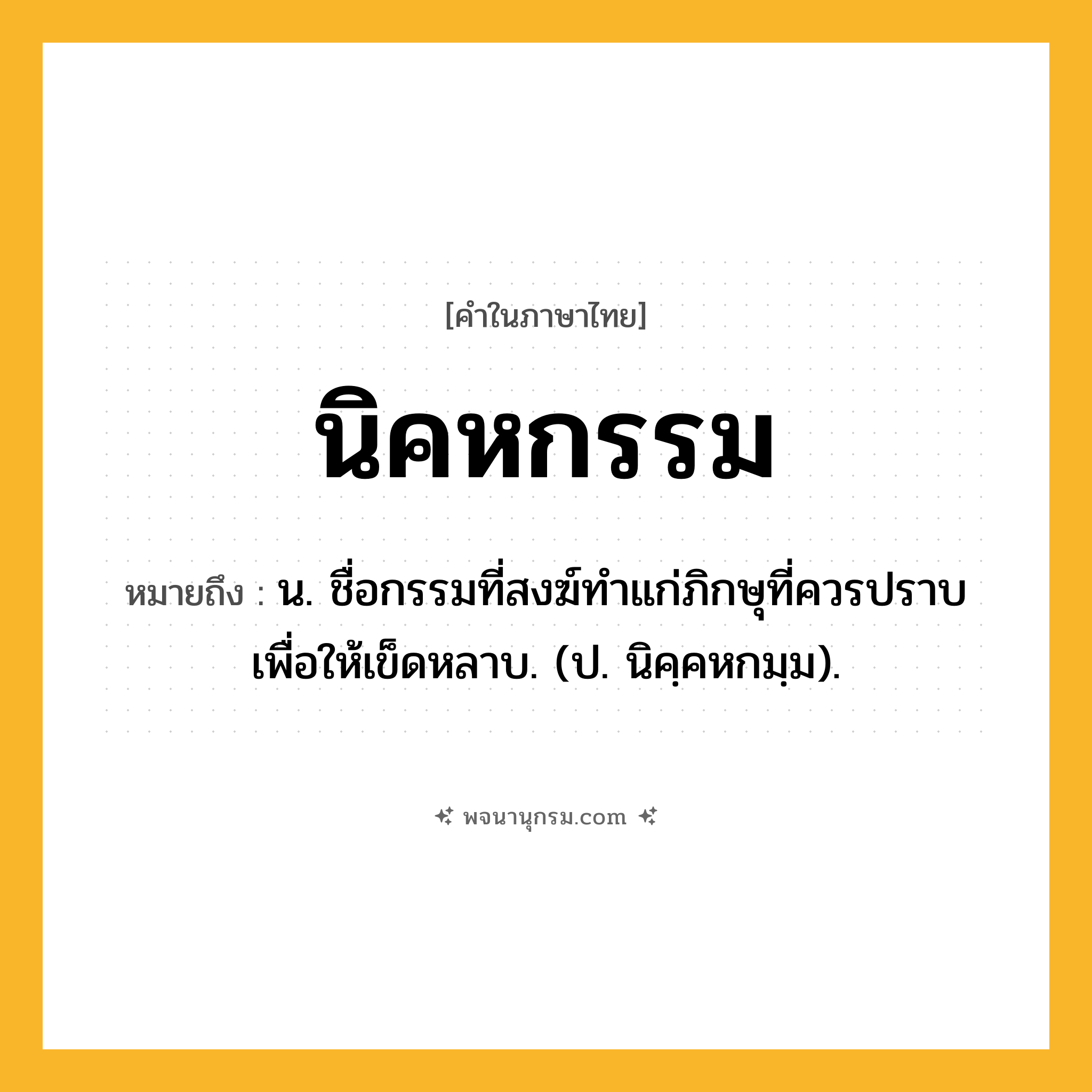 นิคหกรรม ความหมาย หมายถึงอะไร?, คำในภาษาไทย นิคหกรรม หมายถึง น. ชื่อกรรมที่สงฆ์ทําแก่ภิกษุที่ควรปราบเพื่อให้เข็ดหลาบ. (ป. นิคฺคหกมฺม).
