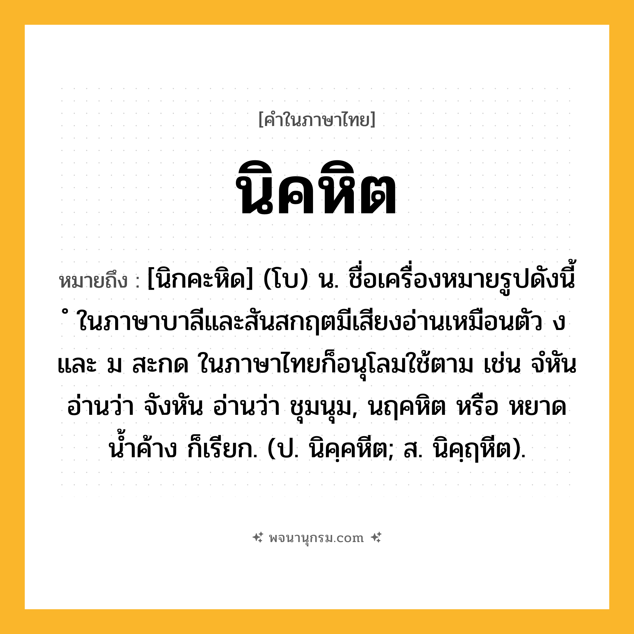 นิคหิต ความหมาย หมายถึงอะไร?, คำในภาษาไทย นิคหิต หมายถึง [นิกคะหิด] (โบ) น. ชื่อเครื่องหมายรูปดังนี้ ํ ในภาษาบาลีและสันสกฤตมีเสียงอ่านเหมือนตัว ง และ ม สะกด ในภาษาไทยก็อนุโลมใช้ตาม เช่น จํหัน อ่านว่า จังหัน อ่านว่า ชุมนุม, นฤคหิต หรือ หยาดนํ้าค้าง ก็เรียก. (ป. นิคฺคหีต; ส. นิคฺฤหีต).