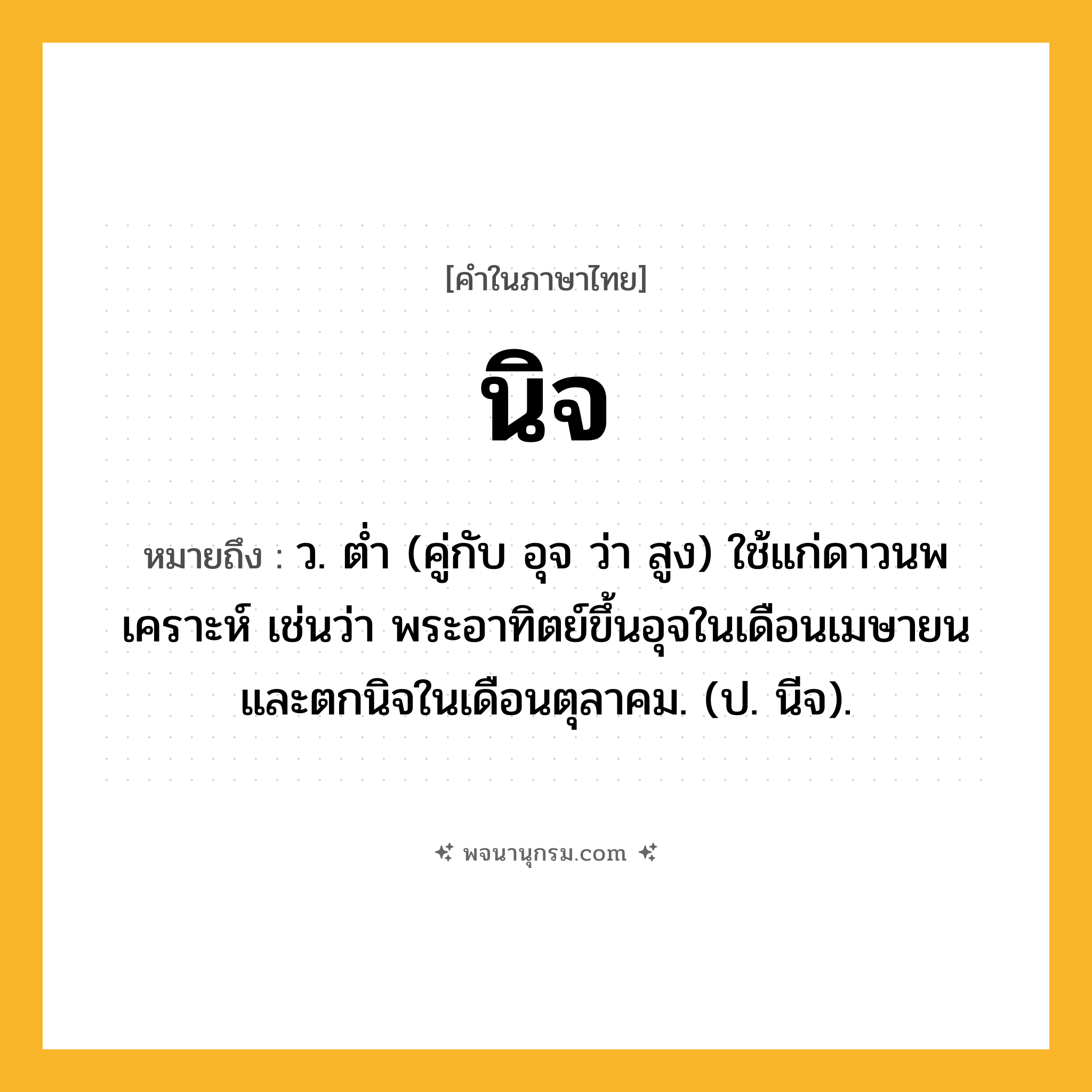 นิจ ความหมาย หมายถึงอะไร?, คำในภาษาไทย นิจ หมายถึง ว. ตํ่า (คู่กับ อุจ ว่า สูง) ใช้แก่ดาวนพเคราะห์ เช่นว่า พระอาทิตย์ขึ้นอุจในเดือนเมษายน และตกนิจในเดือนตุลาคม. (ป. นีจ).