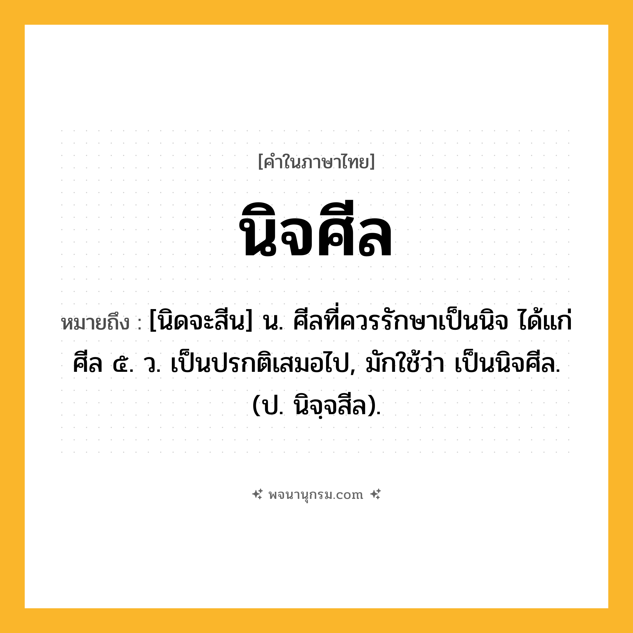 นิจศีล ความหมาย หมายถึงอะไร?, คำในภาษาไทย นิจศีล หมายถึง [นิดจะสีน] น. ศีลที่ควรรักษาเป็นนิจ ได้แก่ ศีล ๕. ว. เป็นปรกติเสมอไป, มักใช้ว่า เป็นนิจศีล. (ป. นิจฺจสีล).
