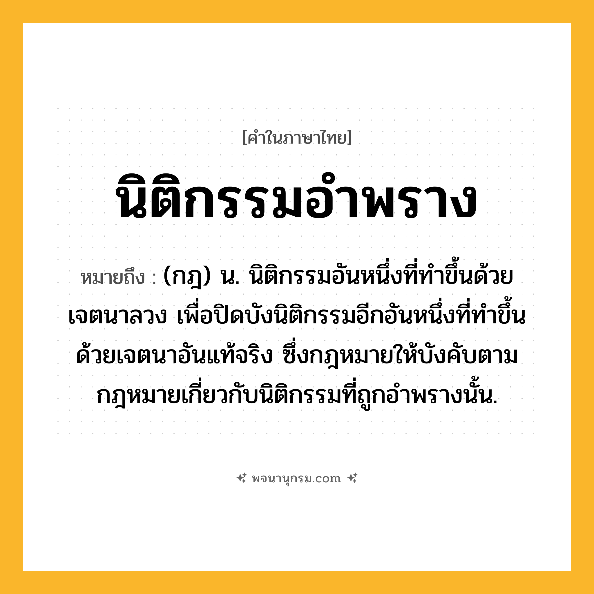 นิติกรรมอำพราง ความหมาย หมายถึงอะไร?, คำในภาษาไทย นิติกรรมอำพราง หมายถึง (กฎ) น. นิติกรรมอันหนึ่งที่ทำขึ้นด้วยเจตนาลวง เพื่อปิดบังนิติกรรมอีกอันหนึ่งที่ทำขึ้นด้วยเจตนาอันแท้จริง ซึ่งกฎหมายให้บังคับตามกฎหมายเกี่ยวกับนิติกรรมที่ถูกอำพรางนั้น.
