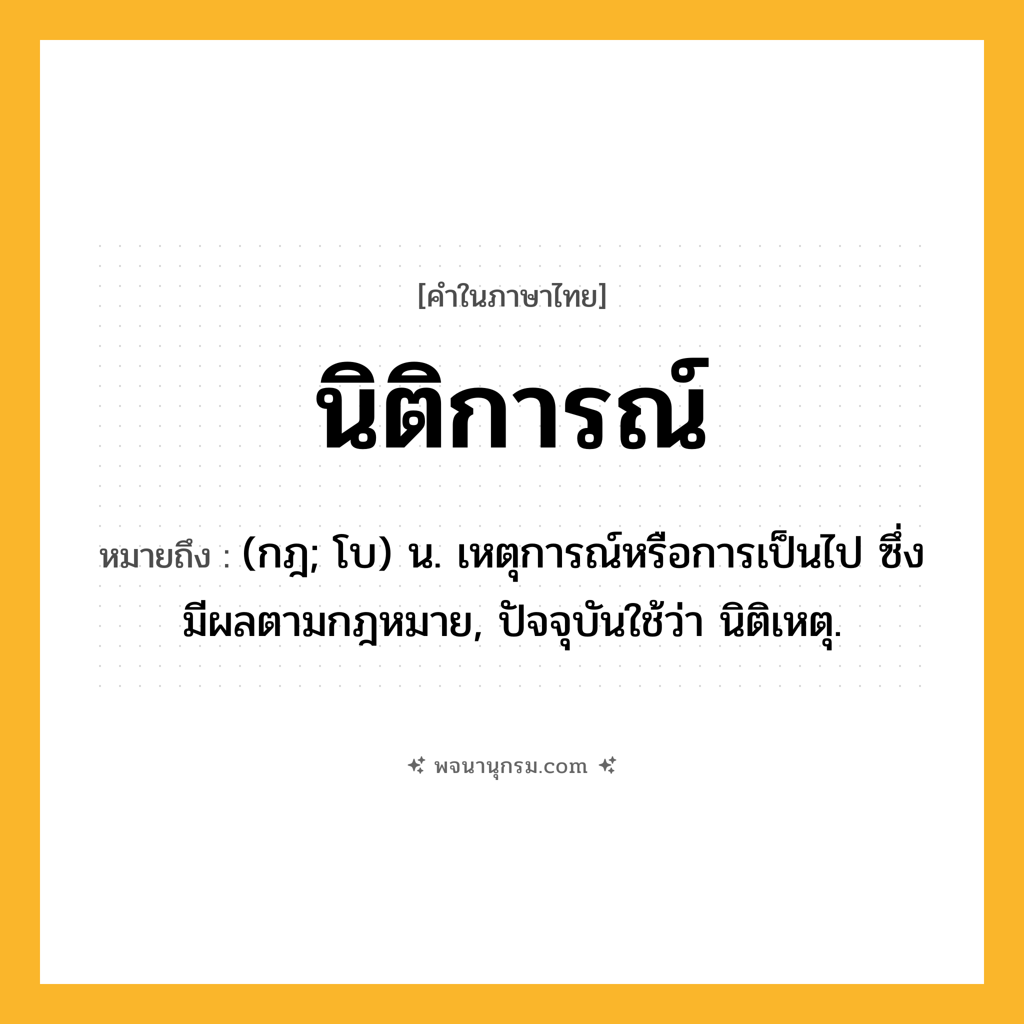 นิติการณ์ ความหมาย หมายถึงอะไร?, คำในภาษาไทย นิติการณ์ หมายถึง (กฎ; โบ) น. เหตุการณ์หรือการเป็นไป ซึ่งมีผลตามกฎหมาย, ปัจจุบันใช้ว่า นิติเหตุ.